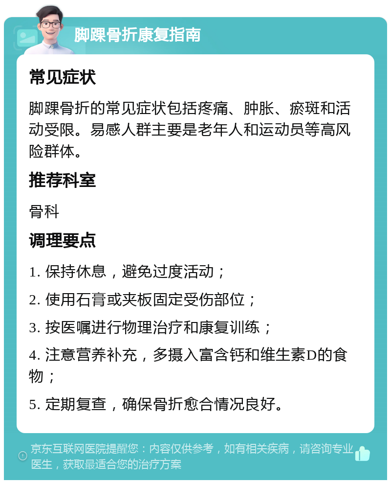 脚踝骨折康复指南 常见症状 脚踝骨折的常见症状包括疼痛、肿胀、瘀斑和活动受限。易感人群主要是老年人和运动员等高风险群体。 推荐科室 骨科 调理要点 1. 保持休息，避免过度活动； 2. 使用石膏或夹板固定受伤部位； 3. 按医嘱进行物理治疗和康复训练； 4. 注意营养补充，多摄入富含钙和维生素D的食物； 5. 定期复查，确保骨折愈合情况良好。