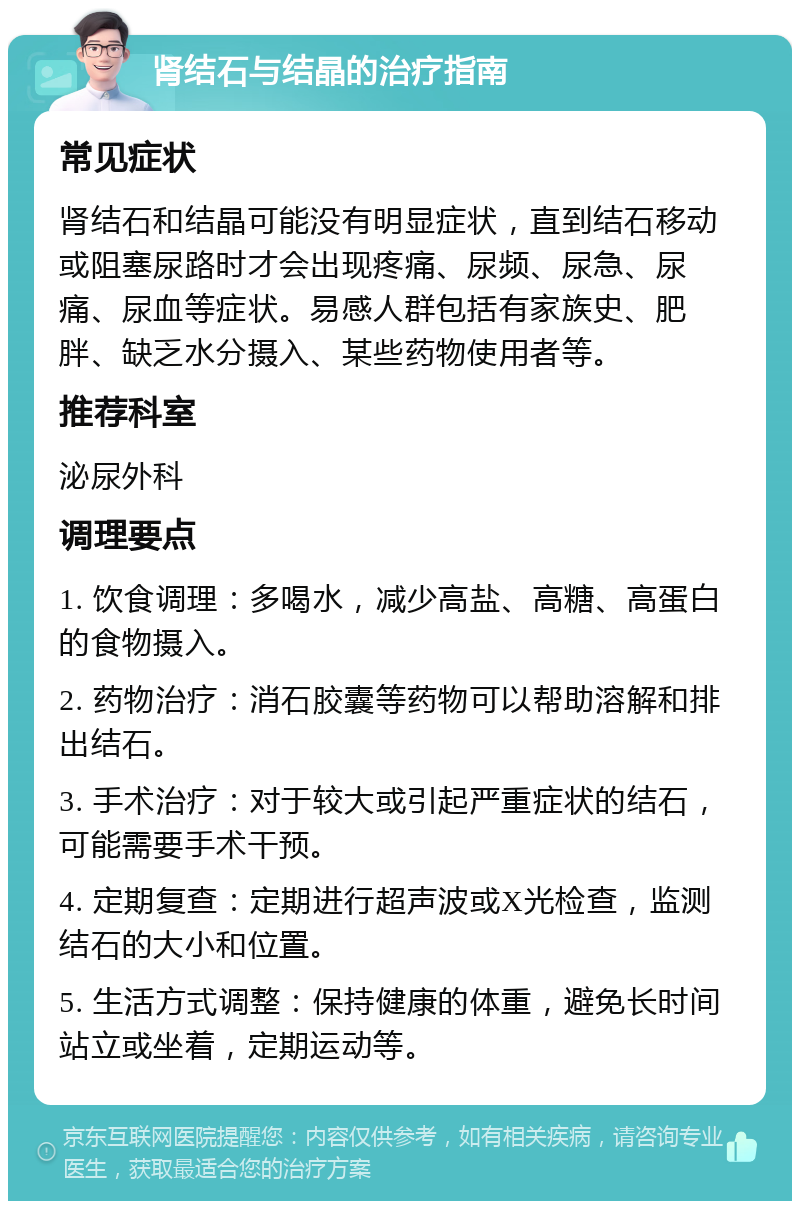 肾结石与结晶的治疗指南 常见症状 肾结石和结晶可能没有明显症状，直到结石移动或阻塞尿路时才会出现疼痛、尿频、尿急、尿痛、尿血等症状。易感人群包括有家族史、肥胖、缺乏水分摄入、某些药物使用者等。 推荐科室 泌尿外科 调理要点 1. 饮食调理：多喝水，减少高盐、高糖、高蛋白的食物摄入。 2. 药物治疗：消石胶囊等药物可以帮助溶解和排出结石。 3. 手术治疗：对于较大或引起严重症状的结石，可能需要手术干预。 4. 定期复查：定期进行超声波或X光检查，监测结石的大小和位置。 5. 生活方式调整：保持健康的体重，避免长时间站立或坐着，定期运动等。