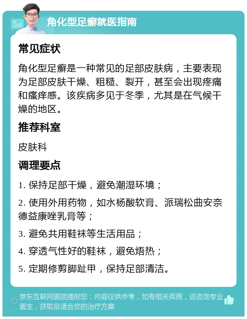 角化型足癣就医指南 常见症状 角化型足癣是一种常见的足部皮肤病，主要表现为足部皮肤干燥、粗糙、裂开，甚至会出现疼痛和瘙痒感。该疾病多见于冬季，尤其是在气候干燥的地区。 推荐科室 皮肤科 调理要点 1. 保持足部干燥，避免潮湿环境； 2. 使用外用药物，如水杨酸软膏、派瑞松曲安奈德益康唑乳膏等； 3. 避免共用鞋袜等生活用品； 4. 穿透气性好的鞋袜，避免焐热； 5. 定期修剪脚趾甲，保持足部清洁。