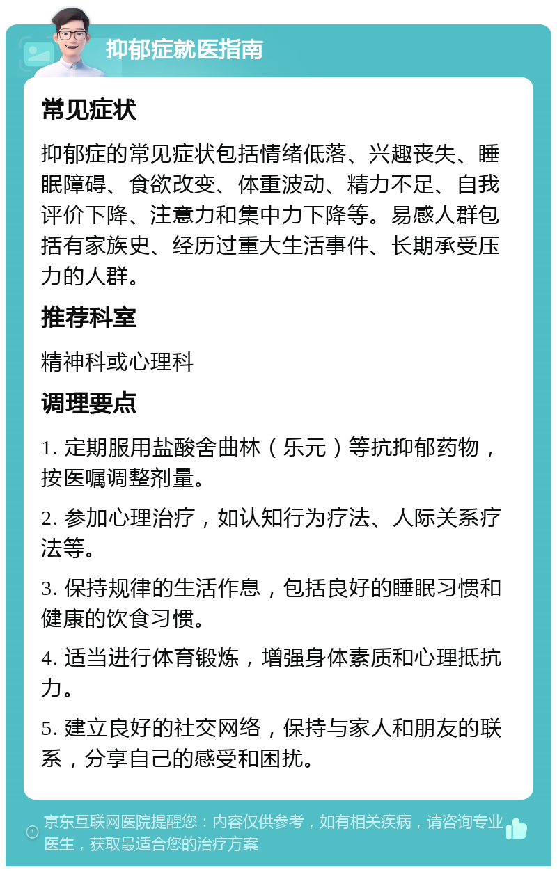 抑郁症就医指南 常见症状 抑郁症的常见症状包括情绪低落、兴趣丧失、睡眠障碍、食欲改变、体重波动、精力不足、自我评价下降、注意力和集中力下降等。易感人群包括有家族史、经历过重大生活事件、长期承受压力的人群。 推荐科室 精神科或心理科 调理要点 1. 定期服用盐酸舍曲林（乐元）等抗抑郁药物，按医嘱调整剂量。 2. 参加心理治疗，如认知行为疗法、人际关系疗法等。 3. 保持规律的生活作息，包括良好的睡眠习惯和健康的饮食习惯。 4. 适当进行体育锻炼，增强身体素质和心理抵抗力。 5. 建立良好的社交网络，保持与家人和朋友的联系，分享自己的感受和困扰。