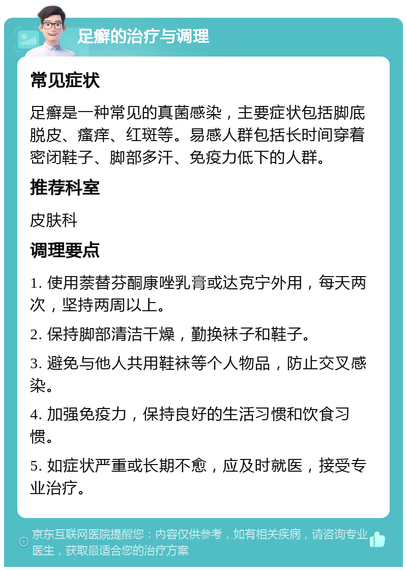 足癣的治疗与调理 常见症状 足癣是一种常见的真菌感染，主要症状包括脚底脱皮、瘙痒、红斑等。易感人群包括长时间穿着密闭鞋子、脚部多汗、免疫力低下的人群。 推荐科室 皮肤科 调理要点 1. 使用萘替芬酮康唑乳膏或达克宁外用，每天两次，坚持两周以上。 2. 保持脚部清洁干燥，勤换袜子和鞋子。 3. 避免与他人共用鞋袜等个人物品，防止交叉感染。 4. 加强免疫力，保持良好的生活习惯和饮食习惯。 5. 如症状严重或长期不愈，应及时就医，接受专业治疗。