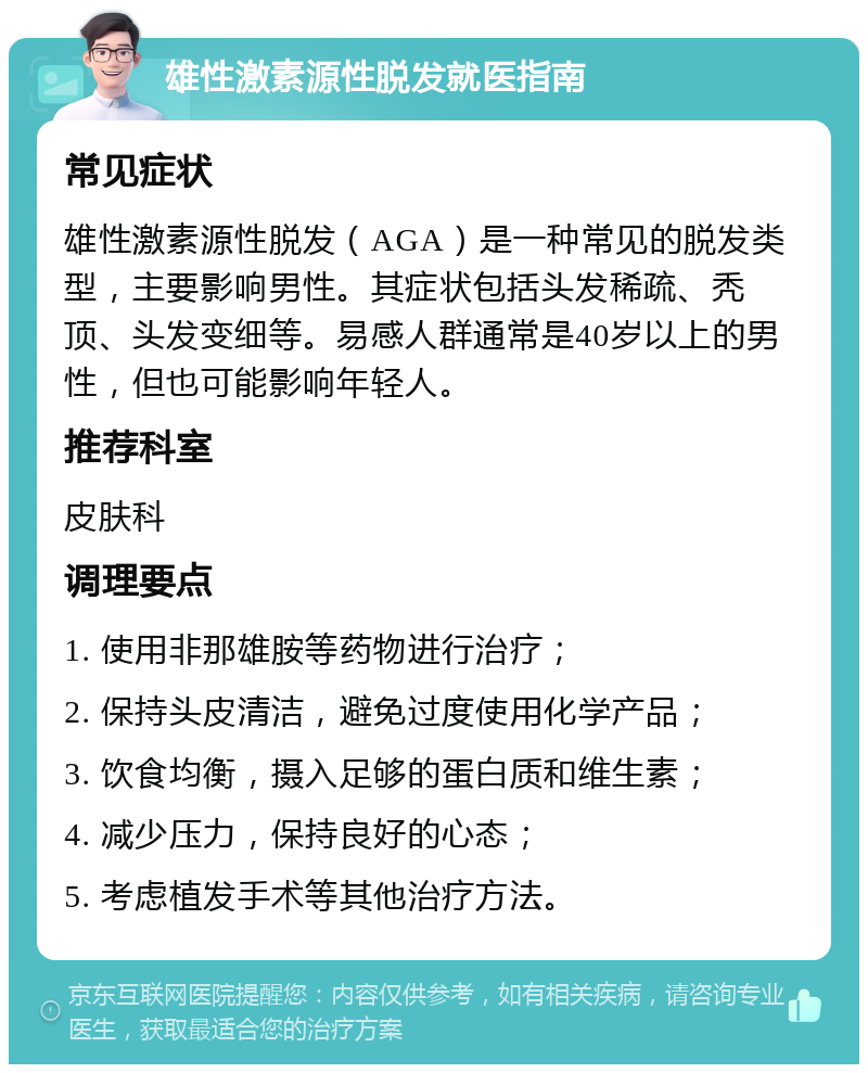 雄性激素源性脱发就医指南 常见症状 雄性激素源性脱发（AGA）是一种常见的脱发类型，主要影响男性。其症状包括头发稀疏、秃顶、头发变细等。易感人群通常是40岁以上的男性，但也可能影响年轻人。 推荐科室 皮肤科 调理要点 1. 使用非那雄胺等药物进行治疗； 2. 保持头皮清洁，避免过度使用化学产品； 3. 饮食均衡，摄入足够的蛋白质和维生素； 4. 减少压力，保持良好的心态； 5. 考虑植发手术等其他治疗方法。