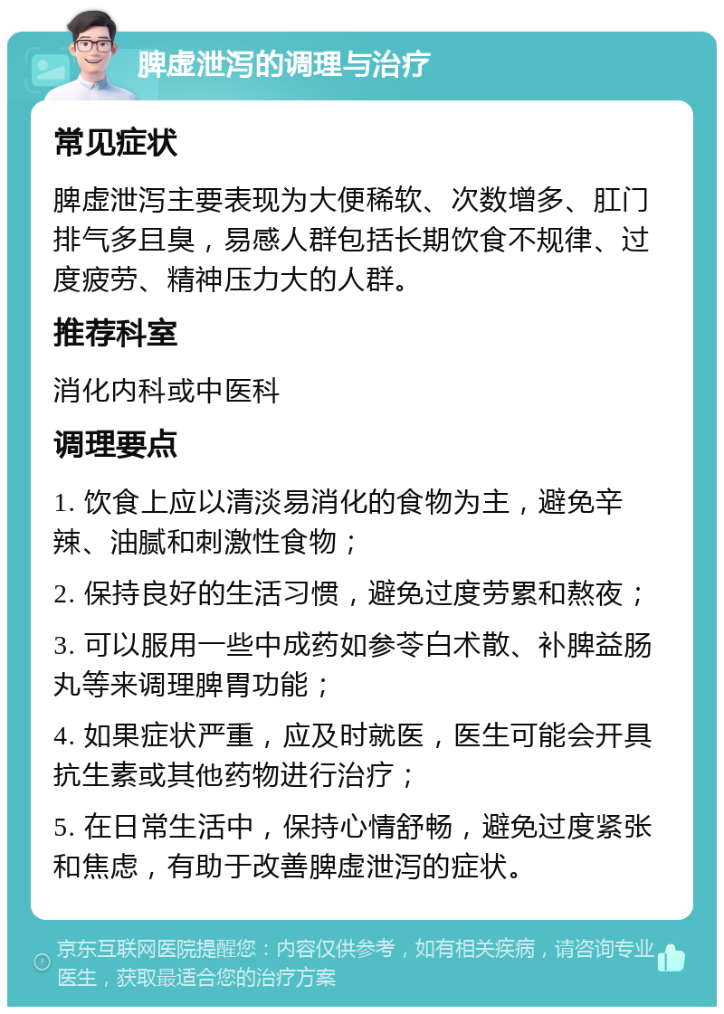 脾虚泄泻的调理与治疗 常见症状 脾虚泄泻主要表现为大便稀软、次数增多、肛门排气多且臭，易感人群包括长期饮食不规律、过度疲劳、精神压力大的人群。 推荐科室 消化内科或中医科 调理要点 1. 饮食上应以清淡易消化的食物为主，避免辛辣、油腻和刺激性食物； 2. 保持良好的生活习惯，避免过度劳累和熬夜； 3. 可以服用一些中成药如参苓白术散、补脾益肠丸等来调理脾胃功能； 4. 如果症状严重，应及时就医，医生可能会开具抗生素或其他药物进行治疗； 5. 在日常生活中，保持心情舒畅，避免过度紧张和焦虑，有助于改善脾虚泄泻的症状。