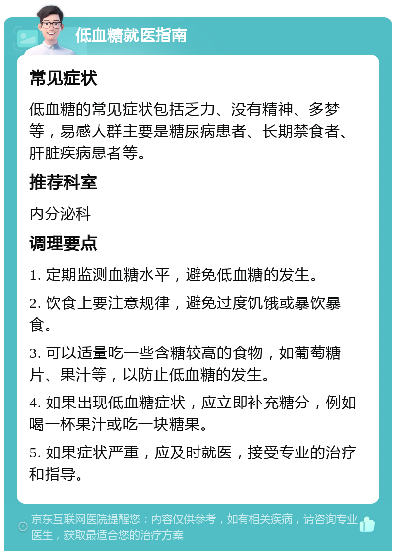 低血糖就医指南 常见症状 低血糖的常见症状包括乏力、没有精神、多梦等，易感人群主要是糖尿病患者、长期禁食者、肝脏疾病患者等。 推荐科室 内分泌科 调理要点 1. 定期监测血糖水平，避免低血糖的发生。 2. 饮食上要注意规律，避免过度饥饿或暴饮暴食。 3. 可以适量吃一些含糖较高的食物，如葡萄糖片、果汁等，以防止低血糖的发生。 4. 如果出现低血糖症状，应立即补充糖分，例如喝一杯果汁或吃一块糖果。 5. 如果症状严重，应及时就医，接受专业的治疗和指导。