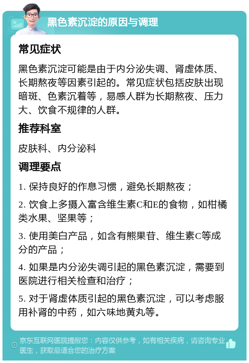 黑色素沉淀的原因与调理 常见症状 黑色素沉淀可能是由于内分泌失调、肾虚体质、长期熬夜等因素引起的。常见症状包括皮肤出现暗斑、色素沉着等，易感人群为长期熬夜、压力大、饮食不规律的人群。 推荐科室 皮肤科、内分泌科 调理要点 1. 保持良好的作息习惯，避免长期熬夜； 2. 饮食上多摄入富含维生素C和E的食物，如柑橘类水果、坚果等； 3. 使用美白产品，如含有熊果苷、维生素C等成分的产品； 4. 如果是内分泌失调引起的黑色素沉淀，需要到医院进行相关检查和治疗； 5. 对于肾虚体质引起的黑色素沉淀，可以考虑服用补肾的中药，如六味地黄丸等。