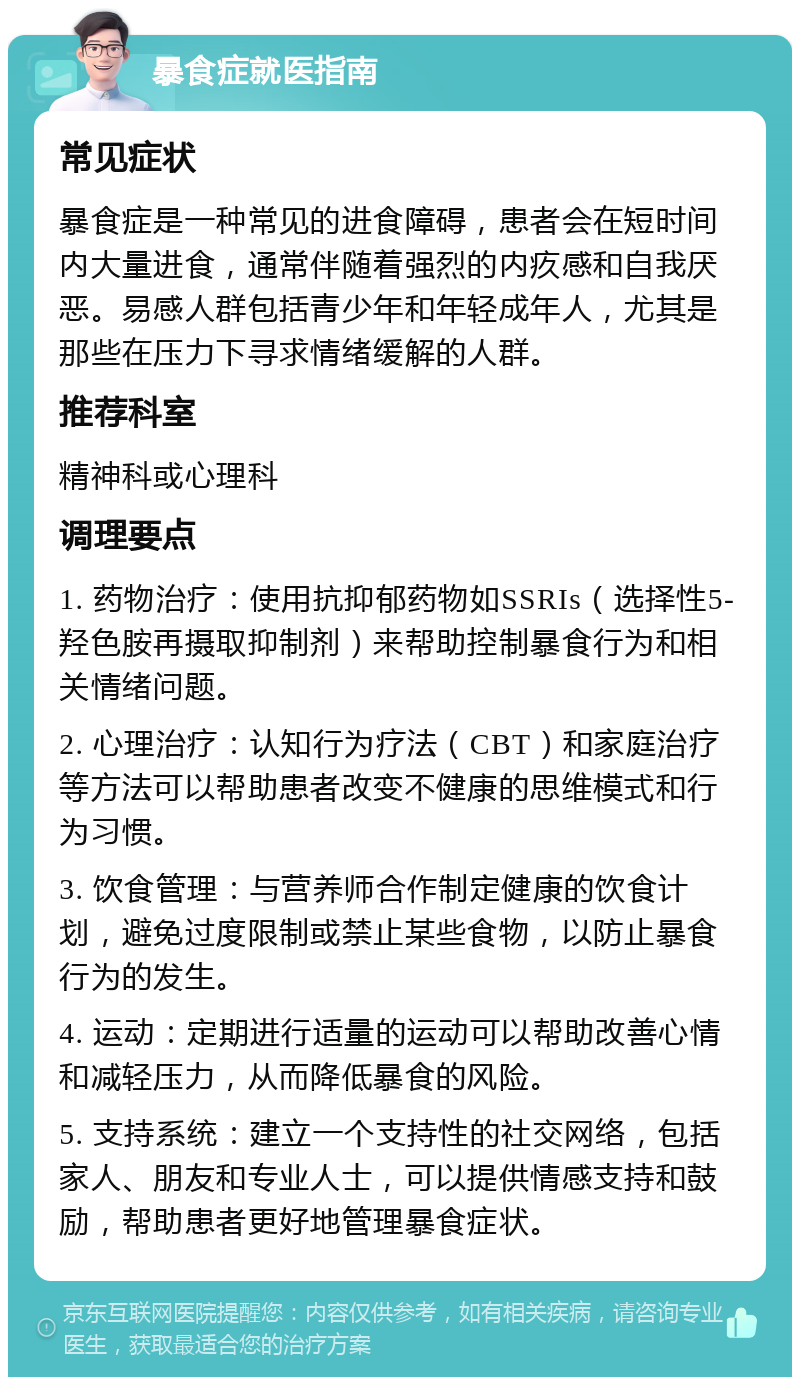 暴食症就医指南 常见症状 暴食症是一种常见的进食障碍，患者会在短时间内大量进食，通常伴随着强烈的内疚感和自我厌恶。易感人群包括青少年和年轻成年人，尤其是那些在压力下寻求情绪缓解的人群。 推荐科室 精神科或心理科 调理要点 1. 药物治疗：使用抗抑郁药物如SSRIs（选择性5-羟色胺再摄取抑制剂）来帮助控制暴食行为和相关情绪问题。 2. 心理治疗：认知行为疗法（CBT）和家庭治疗等方法可以帮助患者改变不健康的思维模式和行为习惯。 3. 饮食管理：与营养师合作制定健康的饮食计划，避免过度限制或禁止某些食物，以防止暴食行为的发生。 4. 运动：定期进行适量的运动可以帮助改善心情和减轻压力，从而降低暴食的风险。 5. 支持系统：建立一个支持性的社交网络，包括家人、朋友和专业人士，可以提供情感支持和鼓励，帮助患者更好地管理暴食症状。