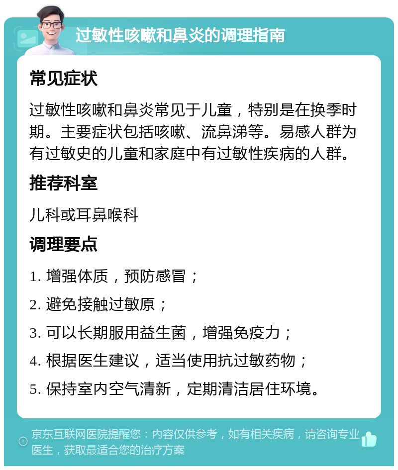 过敏性咳嗽和鼻炎的调理指南 常见症状 过敏性咳嗽和鼻炎常见于儿童，特别是在换季时期。主要症状包括咳嗽、流鼻涕等。易感人群为有过敏史的儿童和家庭中有过敏性疾病的人群。 推荐科室 儿科或耳鼻喉科 调理要点 1. 增强体质，预防感冒； 2. 避免接触过敏原； 3. 可以长期服用益生菌，增强免疫力； 4. 根据医生建议，适当使用抗过敏药物； 5. 保持室内空气清新，定期清洁居住环境。