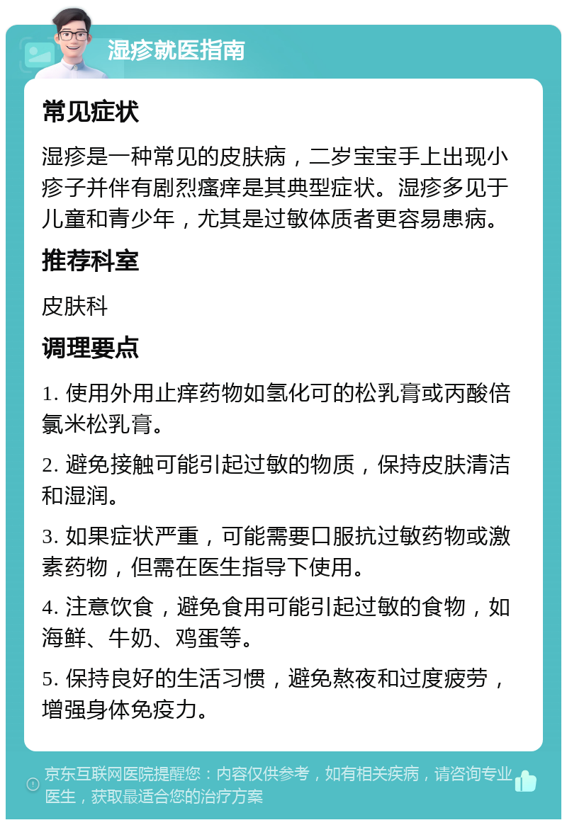 湿疹就医指南 常见症状 湿疹是一种常见的皮肤病，二岁宝宝手上出现小疹子并伴有剧烈瘙痒是其典型症状。湿疹多见于儿童和青少年，尤其是过敏体质者更容易患病。 推荐科室 皮肤科 调理要点 1. 使用外用止痒药物如氢化可的松乳膏或丙酸倍氯米松乳膏。 2. 避免接触可能引起过敏的物质，保持皮肤清洁和湿润。 3. 如果症状严重，可能需要口服抗过敏药物或激素药物，但需在医生指导下使用。 4. 注意饮食，避免食用可能引起过敏的食物，如海鲜、牛奶、鸡蛋等。 5. 保持良好的生活习惯，避免熬夜和过度疲劳，增强身体免疫力。