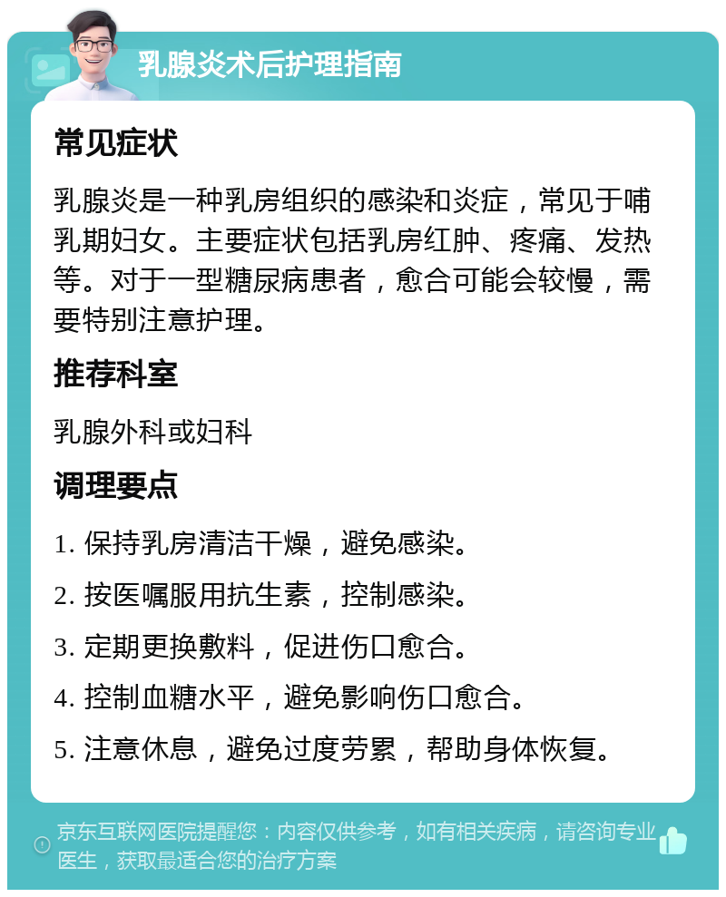 乳腺炎术后护理指南 常见症状 乳腺炎是一种乳房组织的感染和炎症，常见于哺乳期妇女。主要症状包括乳房红肿、疼痛、发热等。对于一型糖尿病患者，愈合可能会较慢，需要特别注意护理。 推荐科室 乳腺外科或妇科 调理要点 1. 保持乳房清洁干燥，避免感染。 2. 按医嘱服用抗生素，控制感染。 3. 定期更换敷料，促进伤口愈合。 4. 控制血糖水平，避免影响伤口愈合。 5. 注意休息，避免过度劳累，帮助身体恢复。