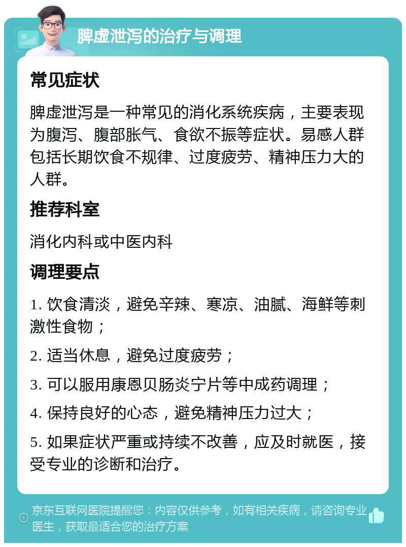 脾虚泄泻的治疗与调理 常见症状 脾虚泄泻是一种常见的消化系统疾病，主要表现为腹泻、腹部胀气、食欲不振等症状。易感人群包括长期饮食不规律、过度疲劳、精神压力大的人群。 推荐科室 消化内科或中医内科 调理要点 1. 饮食清淡，避免辛辣、寒凉、油腻、海鲜等刺激性食物； 2. 适当休息，避免过度疲劳； 3. 可以服用康恩贝肠炎宁片等中成药调理； 4. 保持良好的心态，避免精神压力过大； 5. 如果症状严重或持续不改善，应及时就医，接受专业的诊断和治疗。