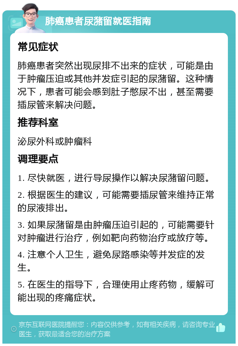 肺癌患者尿潴留就医指南 常见症状 肺癌患者突然出现尿排不出来的症状，可能是由于肿瘤压迫或其他并发症引起的尿潴留。这种情况下，患者可能会感到肚子憋尿不出，甚至需要插尿管来解决问题。 推荐科室 泌尿外科或肿瘤科 调理要点 1. 尽快就医，进行导尿操作以解决尿潴留问题。 2. 根据医生的建议，可能需要插尿管来维持正常的尿液排出。 3. 如果尿潴留是由肿瘤压迫引起的，可能需要针对肿瘤进行治疗，例如靶向药物治疗或放疗等。 4. 注意个人卫生，避免尿路感染等并发症的发生。 5. 在医生的指导下，合理使用止疼药物，缓解可能出现的疼痛症状。