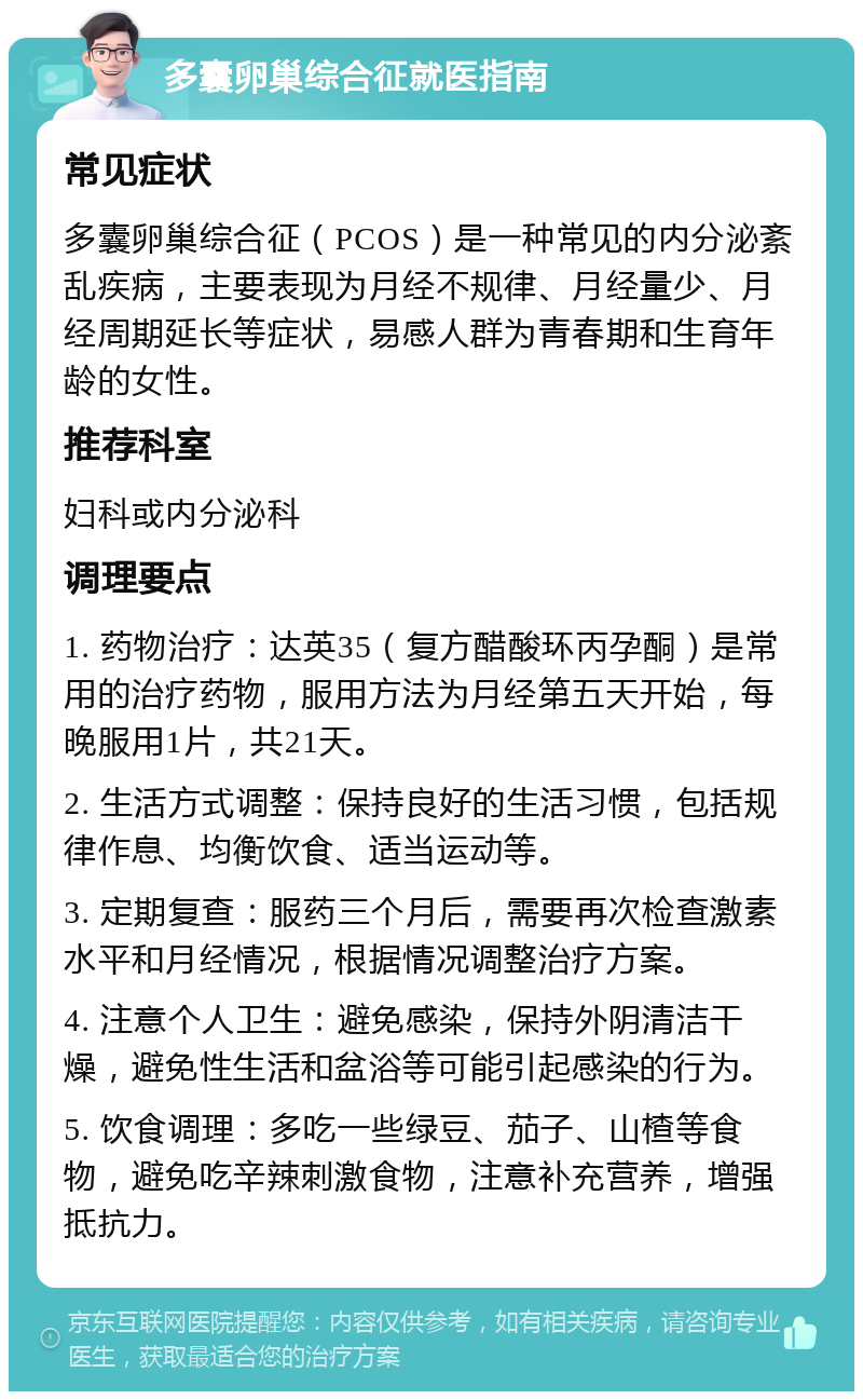 多囊卵巢综合征就医指南 常见症状 多囊卵巢综合征（PCOS）是一种常见的内分泌紊乱疾病，主要表现为月经不规律、月经量少、月经周期延长等症状，易感人群为青春期和生育年龄的女性。 推荐科室 妇科或内分泌科 调理要点 1. 药物治疗：达英35（复方醋酸环丙孕酮）是常用的治疗药物，服用方法为月经第五天开始，每晚服用1片，共21天。 2. 生活方式调整：保持良好的生活习惯，包括规律作息、均衡饮食、适当运动等。 3. 定期复查：服药三个月后，需要再次检查激素水平和月经情况，根据情况调整治疗方案。 4. 注意个人卫生：避免感染，保持外阴清洁干燥，避免性生活和盆浴等可能引起感染的行为。 5. 饮食调理：多吃一些绿豆、茄子、山楂等食物，避免吃辛辣刺激食物，注意补充营养，增强抵抗力。