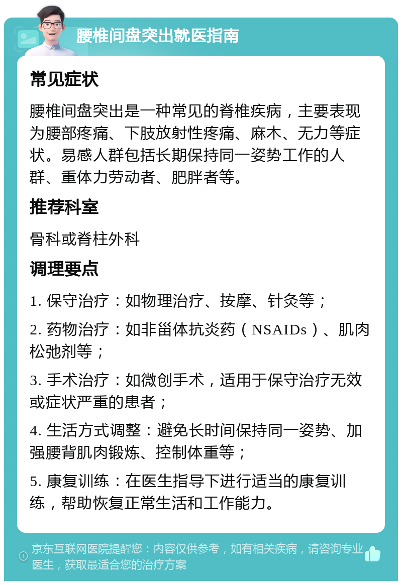 腰椎间盘突出就医指南 常见症状 腰椎间盘突出是一种常见的脊椎疾病，主要表现为腰部疼痛、下肢放射性疼痛、麻木、无力等症状。易感人群包括长期保持同一姿势工作的人群、重体力劳动者、肥胖者等。 推荐科室 骨科或脊柱外科 调理要点 1. 保守治疗：如物理治疗、按摩、针灸等； 2. 药物治疗：如非甾体抗炎药（NSAIDs）、肌肉松弛剂等； 3. 手术治疗：如微创手术，适用于保守治疗无效或症状严重的患者； 4. 生活方式调整：避免长时间保持同一姿势、加强腰背肌肉锻炼、控制体重等； 5. 康复训练：在医生指导下进行适当的康复训练，帮助恢复正常生活和工作能力。