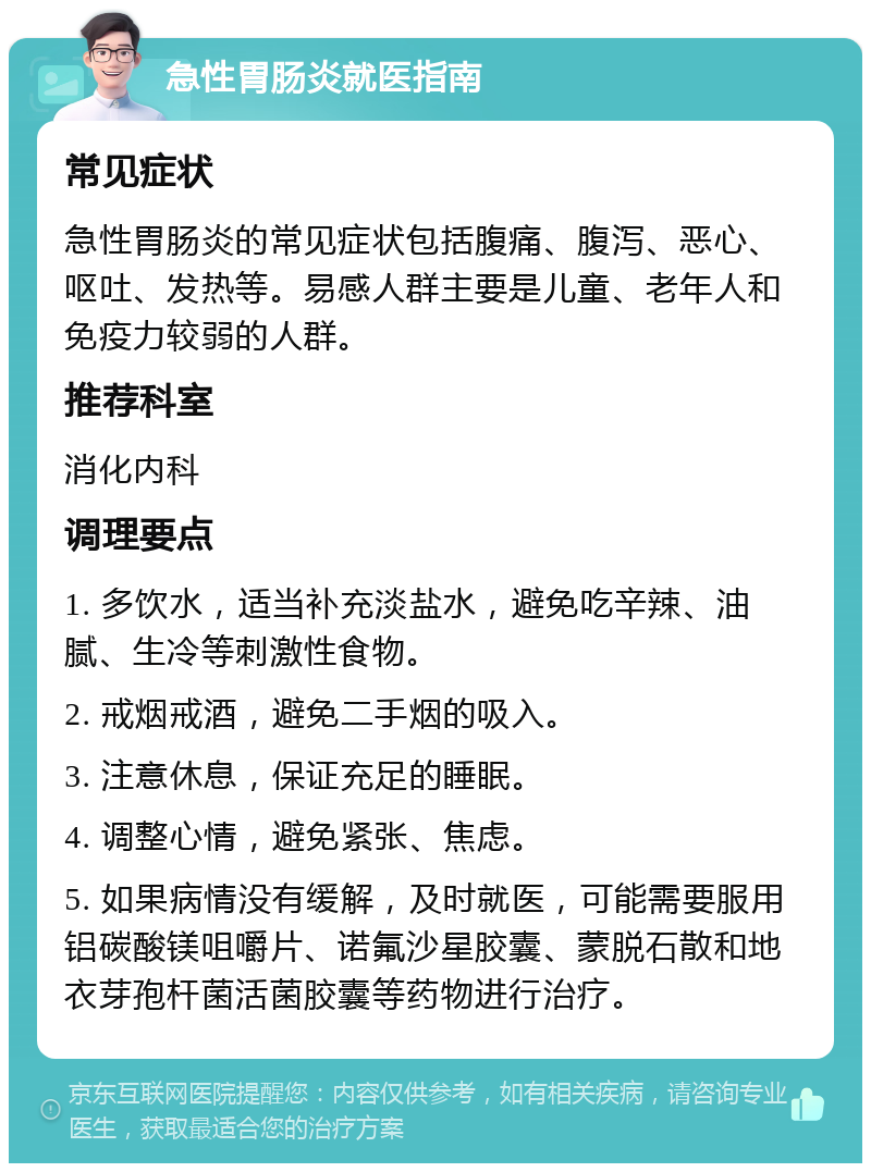 急性胃肠炎就医指南 常见症状 急性胃肠炎的常见症状包括腹痛、腹泻、恶心、呕吐、发热等。易感人群主要是儿童、老年人和免疫力较弱的人群。 推荐科室 消化内科 调理要点 1. 多饮水，适当补充淡盐水，避免吃辛辣、油腻、生冷等刺激性食物。 2. 戒烟戒酒，避免二手烟的吸入。 3. 注意休息，保证充足的睡眠。 4. 调整心情，避免紧张、焦虑。 5. 如果病情没有缓解，及时就医，可能需要服用铝碳酸镁咀嚼片、诺氟沙星胶囊、蒙脱石散和地衣芽孢杆菌活菌胶囊等药物进行治疗。