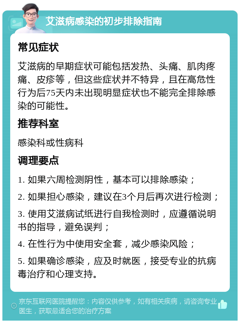 艾滋病感染的初步排除指南 常见症状 艾滋病的早期症状可能包括发热、头痛、肌肉疼痛、皮疹等，但这些症状并不特异，且在高危性行为后75天内未出现明显症状也不能完全排除感染的可能性。 推荐科室 感染科或性病科 调理要点 1. 如果六周检测阴性，基本可以排除感染； 2. 如果担心感染，建议在3个月后再次进行检测； 3. 使用艾滋病试纸进行自我检测时，应遵循说明书的指导，避免误判； 4. 在性行为中使用安全套，减少感染风险； 5. 如果确诊感染，应及时就医，接受专业的抗病毒治疗和心理支持。