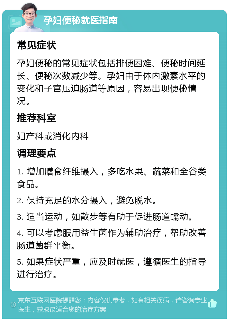 孕妇便秘就医指南 常见症状 孕妇便秘的常见症状包括排便困难、便秘时间延长、便秘次数减少等。孕妇由于体内激素水平的变化和子宫压迫肠道等原因，容易出现便秘情况。 推荐科室 妇产科或消化内科 调理要点 1. 增加膳食纤维摄入，多吃水果、蔬菜和全谷类食品。 2. 保持充足的水分摄入，避免脱水。 3. 适当运动，如散步等有助于促进肠道蠕动。 4. 可以考虑服用益生菌作为辅助治疗，帮助改善肠道菌群平衡。 5. 如果症状严重，应及时就医，遵循医生的指导进行治疗。