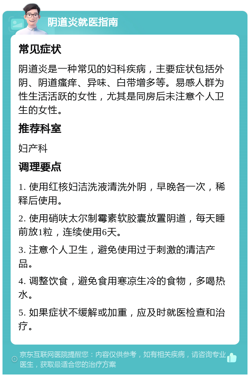 阴道炎就医指南 常见症状 阴道炎是一种常见的妇科疾病，主要症状包括外阴、阴道瘙痒、异味、白带增多等。易感人群为性生活活跃的女性，尤其是同房后未注意个人卫生的女性。 推荐科室 妇产科 调理要点 1. 使用红核妇洁洗液清洗外阴，早晚各一次，稀释后使用。 2. 使用硝呋太尔制霉素软胶囊放置阴道，每天睡前放1粒，连续使用6天。 3. 注意个人卫生，避免使用过于刺激的清洁产品。 4. 调整饮食，避免食用寒凉生冷的食物，多喝热水。 5. 如果症状不缓解或加重，应及时就医检查和治疗。