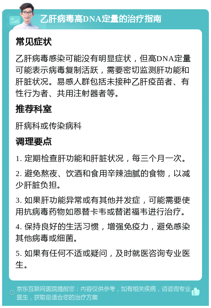 乙肝病毒高DNA定量的治疗指南 常见症状 乙肝病毒感染可能没有明显症状，但高DNA定量可能表示病毒复制活跃，需要密切监测肝功能和肝脏状况。易感人群包括未接种乙肝疫苗者、有性行为者、共用注射器者等。 推荐科室 肝病科或传染病科 调理要点 1. 定期检查肝功能和肝脏状况，每三个月一次。 2. 避免熬夜、饮酒和食用辛辣油腻的食物，以减少肝脏负担。 3. 如果肝功能异常或有其他并发症，可能需要使用抗病毒药物如恩替卡韦或替诺福韦进行治疗。 4. 保持良好的生活习惯，增强免疫力，避免感染其他病毒或细菌。 5. 如果有任何不适或疑问，及时就医咨询专业医生。