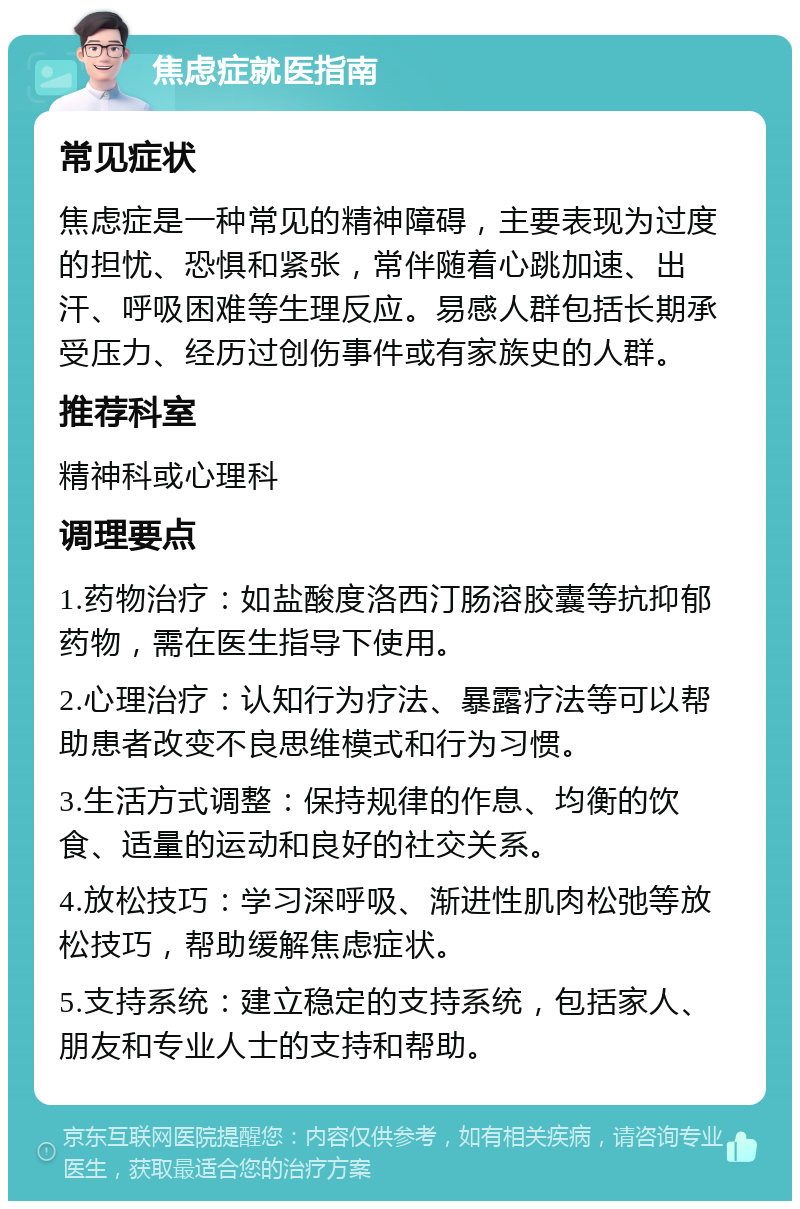 焦虑症就医指南 常见症状 焦虑症是一种常见的精神障碍，主要表现为过度的担忧、恐惧和紧张，常伴随着心跳加速、出汗、呼吸困难等生理反应。易感人群包括长期承受压力、经历过创伤事件或有家族史的人群。 推荐科室 精神科或心理科 调理要点 1.药物治疗：如盐酸度洛西汀肠溶胶囊等抗抑郁药物，需在医生指导下使用。 2.心理治疗：认知行为疗法、暴露疗法等可以帮助患者改变不良思维模式和行为习惯。 3.生活方式调整：保持规律的作息、均衡的饮食、适量的运动和良好的社交关系。 4.放松技巧：学习深呼吸、渐进性肌肉松弛等放松技巧，帮助缓解焦虑症状。 5.支持系统：建立稳定的支持系统，包括家人、朋友和专业人士的支持和帮助。