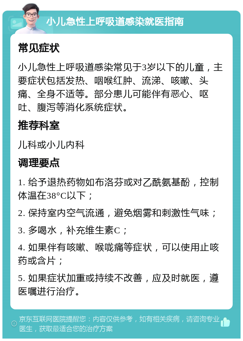 小儿急性上呼吸道感染就医指南 常见症状 小儿急性上呼吸道感染常见于3岁以下的儿童，主要症状包括发热、咽喉红肿、流涕、咳嗽、头痛、全身不适等。部分患儿可能伴有恶心、呕吐、腹泻等消化系统症状。 推荐科室 儿科或小儿内科 调理要点 1. 给予退热药物如布洛芬或对乙酰氨基酚，控制体温在38°C以下； 2. 保持室内空气流通，避免烟雾和刺激性气味； 3. 多喝水，补充维生素C； 4. 如果伴有咳嗽、喉咙痛等症状，可以使用止咳药或含片； 5. 如果症状加重或持续不改善，应及时就医，遵医嘱进行治疗。