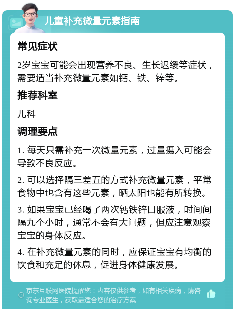 儿童补充微量元素指南 常见症状 2岁宝宝可能会出现营养不良、生长迟缓等症状，需要适当补充微量元素如钙、铁、锌等。 推荐科室 儿科 调理要点 1. 每天只需补充一次微量元素，过量摄入可能会导致不良反应。 2. 可以选择隔三差五的方式补充微量元素，平常食物中也含有这些元素，晒太阳也能有所转换。 3. 如果宝宝已经喝了两次钙铁锌口服液，时间间隔九个小时，通常不会有大问题，但应注意观察宝宝的身体反应。 4. 在补充微量元素的同时，应保证宝宝有均衡的饮食和充足的休息，促进身体健康发展。