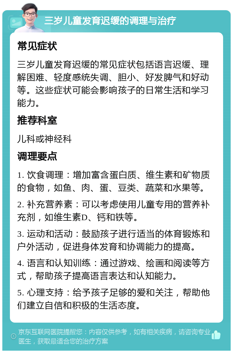 三岁儿童发育迟缓的调理与治疗 常见症状 三岁儿童发育迟缓的常见症状包括语言迟缓、理解困难、轻度感统失调、胆小、好发脾气和好动等。这些症状可能会影响孩子的日常生活和学习能力。 推荐科室 儿科或神经科 调理要点 1. 饮食调理：增加富含蛋白质、维生素和矿物质的食物，如鱼、肉、蛋、豆类、蔬菜和水果等。 2. 补充营养素：可以考虑使用儿童专用的营养补充剂，如维生素D、钙和铁等。 3. 运动和活动：鼓励孩子进行适当的体育锻炼和户外活动，促进身体发育和协调能力的提高。 4. 语言和认知训练：通过游戏、绘画和阅读等方式，帮助孩子提高语言表达和认知能力。 5. 心理支持：给予孩子足够的爱和关注，帮助他们建立自信和积极的生活态度。