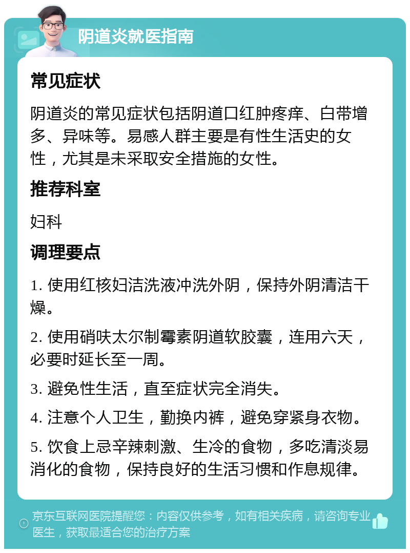 阴道炎就医指南 常见症状 阴道炎的常见症状包括阴道口红肿疼痒、白带增多、异味等。易感人群主要是有性生活史的女性，尤其是未采取安全措施的女性。 推荐科室 妇科 调理要点 1. 使用红核妇洁洗液冲洗外阴，保持外阴清洁干燥。 2. 使用硝呋太尔制霉素阴道软胶囊，连用六天，必要时延长至一周。 3. 避免性生活，直至症状完全消失。 4. 注意个人卫生，勤换内裤，避免穿紧身衣物。 5. 饮食上忌辛辣刺激、生冷的食物，多吃清淡易消化的食物，保持良好的生活习惯和作息规律。