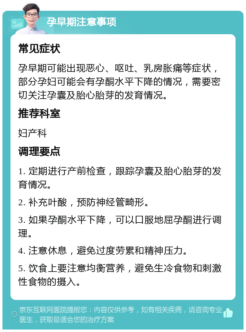 孕早期注意事项 常见症状 孕早期可能出现恶心、呕吐、乳房胀痛等症状，部分孕妇可能会有孕酮水平下降的情况，需要密切关注孕囊及胎心胎芽的发育情况。 推荐科室 妇产科 调理要点 1. 定期进行产前检查，跟踪孕囊及胎心胎芽的发育情况。 2. 补充叶酸，预防神经管畸形。 3. 如果孕酮水平下降，可以口服地屈孕酮进行调理。 4. 注意休息，避免过度劳累和精神压力。 5. 饮食上要注意均衡营养，避免生冷食物和刺激性食物的摄入。