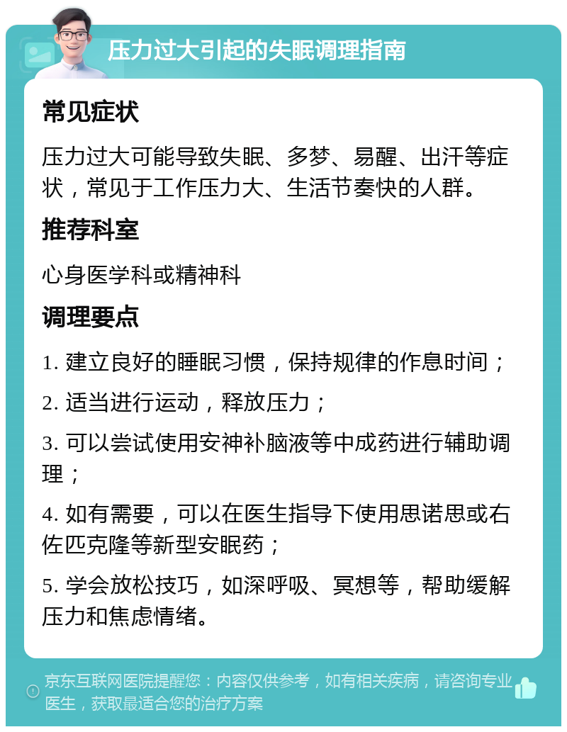 压力过大引起的失眠调理指南 常见症状 压力过大可能导致失眠、多梦、易醒、出汗等症状，常见于工作压力大、生活节奏快的人群。 推荐科室 心身医学科或精神科 调理要点 1. 建立良好的睡眠习惯，保持规律的作息时间； 2. 适当进行运动，释放压力； 3. 可以尝试使用安神补脑液等中成药进行辅助调理； 4. 如有需要，可以在医生指导下使用思诺思或右佐匹克隆等新型安眠药； 5. 学会放松技巧，如深呼吸、冥想等，帮助缓解压力和焦虑情绪。