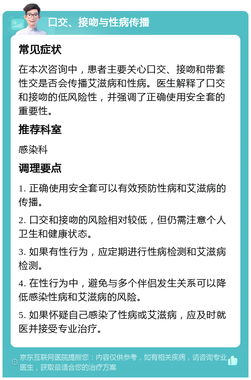 口交、接吻与性病传播 常见症状 在本次咨询中，患者主要关心口交、接吻和带套性交是否会传播艾滋病和性病。医生解释了口交和接吻的低风险性，并强调了正确使用安全套的重要性。 推荐科室 感染科 调理要点 1. 正确使用安全套可以有效预防性病和艾滋病的传播。 2. 口交和接吻的风险相对较低，但仍需注意个人卫生和健康状态。 3. 如果有性行为，应定期进行性病检测和艾滋病检测。 4. 在性行为中，避免与多个伴侣发生关系可以降低感染性病和艾滋病的风险。 5. 如果怀疑自己感染了性病或艾滋病，应及时就医并接受专业治疗。