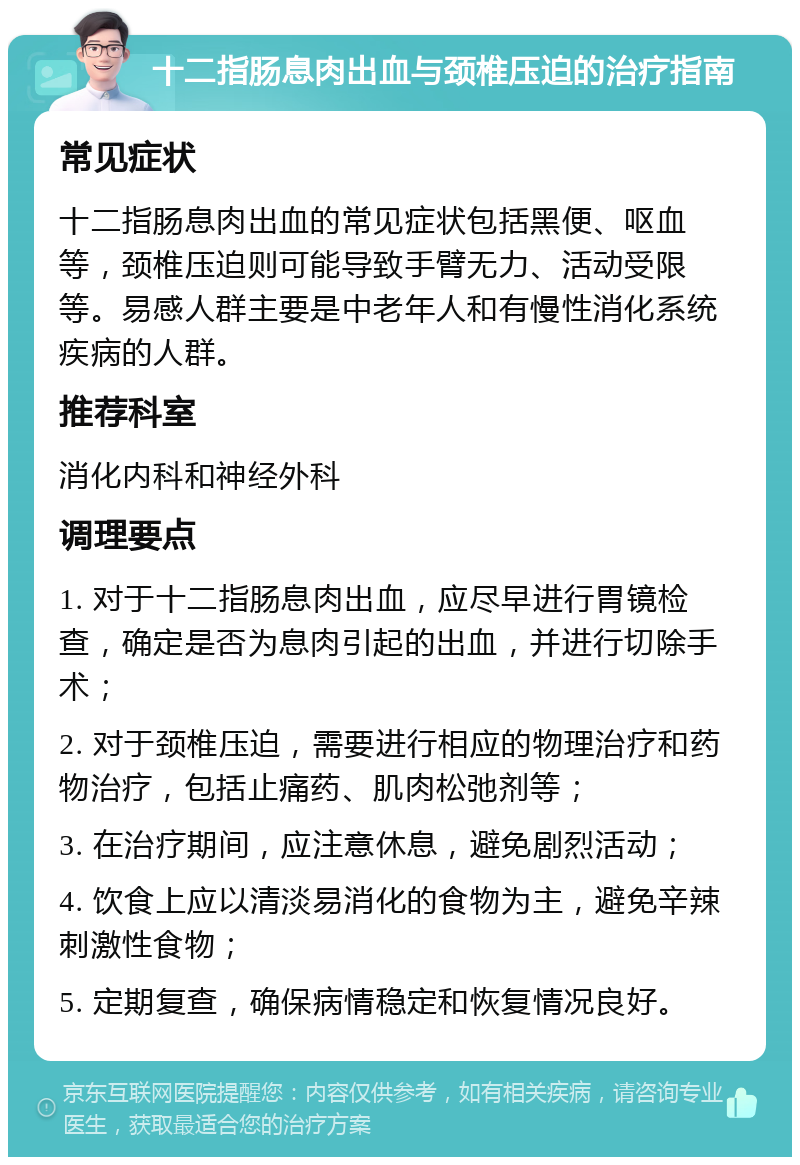 十二指肠息肉出血与颈椎压迫的治疗指南 常见症状 十二指肠息肉出血的常见症状包括黑便、呕血等，颈椎压迫则可能导致手臂无力、活动受限等。易感人群主要是中老年人和有慢性消化系统疾病的人群。 推荐科室 消化内科和神经外科 调理要点 1. 对于十二指肠息肉出血，应尽早进行胃镜检查，确定是否为息肉引起的出血，并进行切除手术； 2. 对于颈椎压迫，需要进行相应的物理治疗和药物治疗，包括止痛药、肌肉松弛剂等； 3. 在治疗期间，应注意休息，避免剧烈活动； 4. 饮食上应以清淡易消化的食物为主，避免辛辣刺激性食物； 5. 定期复查，确保病情稳定和恢复情况良好。