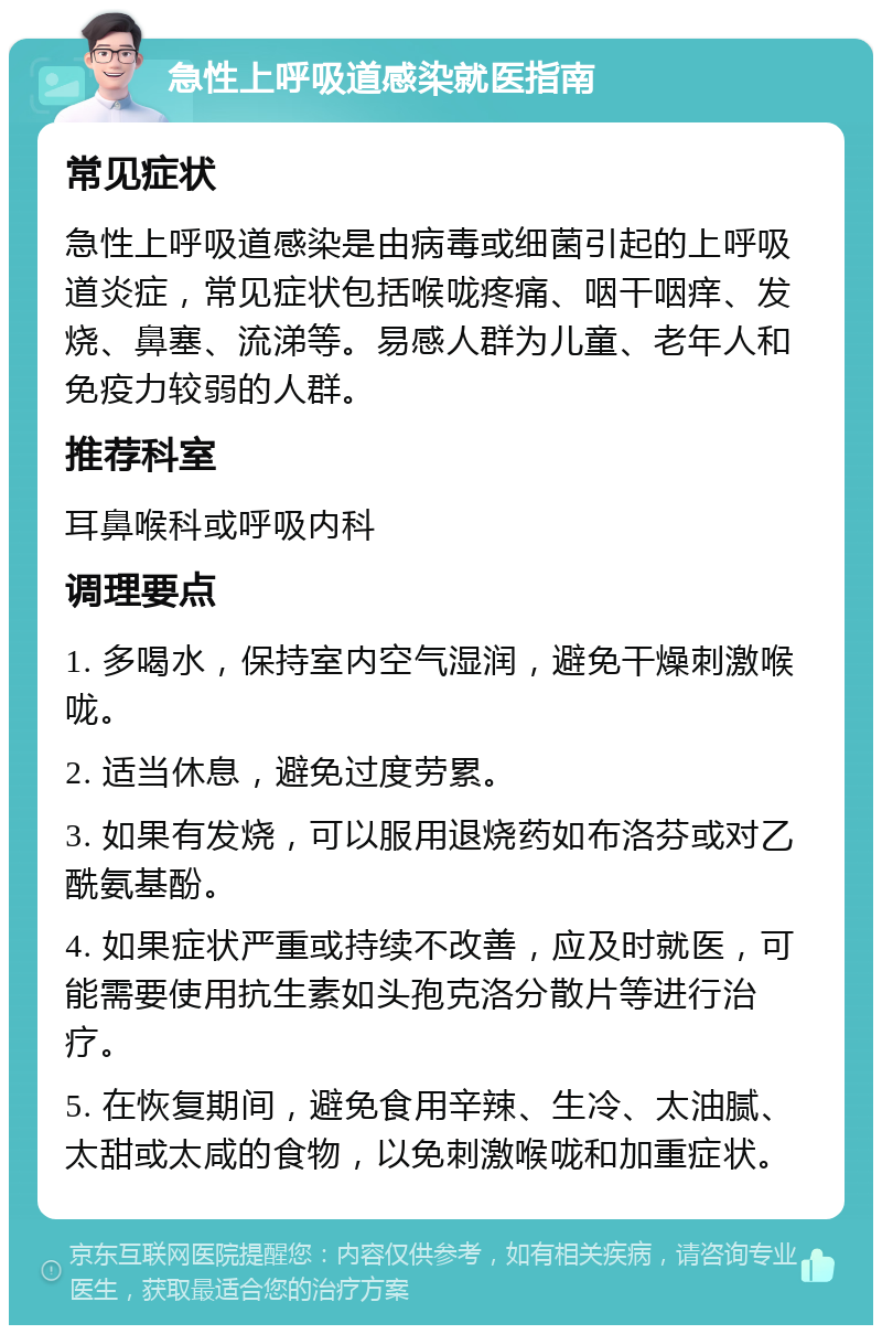 急性上呼吸道感染就医指南 常见症状 急性上呼吸道感染是由病毒或细菌引起的上呼吸道炎症，常见症状包括喉咙疼痛、咽干咽痒、发烧、鼻塞、流涕等。易感人群为儿童、老年人和免疫力较弱的人群。 推荐科室 耳鼻喉科或呼吸内科 调理要点 1. 多喝水，保持室内空气湿润，避免干燥刺激喉咙。 2. 适当休息，避免过度劳累。 3. 如果有发烧，可以服用退烧药如布洛芬或对乙酰氨基酚。 4. 如果症状严重或持续不改善，应及时就医，可能需要使用抗生素如头孢克洛分散片等进行治疗。 5. 在恢复期间，避免食用辛辣、生冷、太油腻、太甜或太咸的食物，以免刺激喉咙和加重症状。