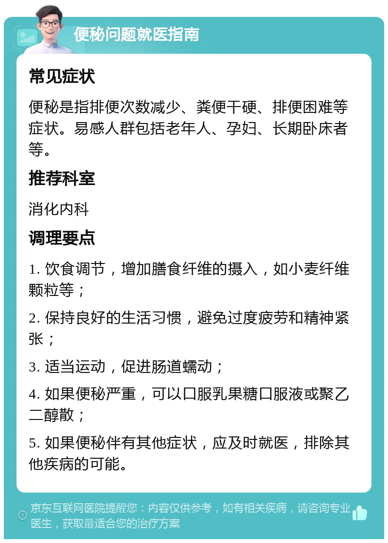 便秘问题就医指南 常见症状 便秘是指排便次数减少、粪便干硬、排便困难等症状。易感人群包括老年人、孕妇、长期卧床者等。 推荐科室 消化内科 调理要点 1. 饮食调节，增加膳食纤维的摄入，如小麦纤维颗粒等； 2. 保持良好的生活习惯，避免过度疲劳和精神紧张； 3. 适当运动，促进肠道蠕动； 4. 如果便秘严重，可以口服乳果糖口服液或聚乙二醇散； 5. 如果便秘伴有其他症状，应及时就医，排除其他疾病的可能。