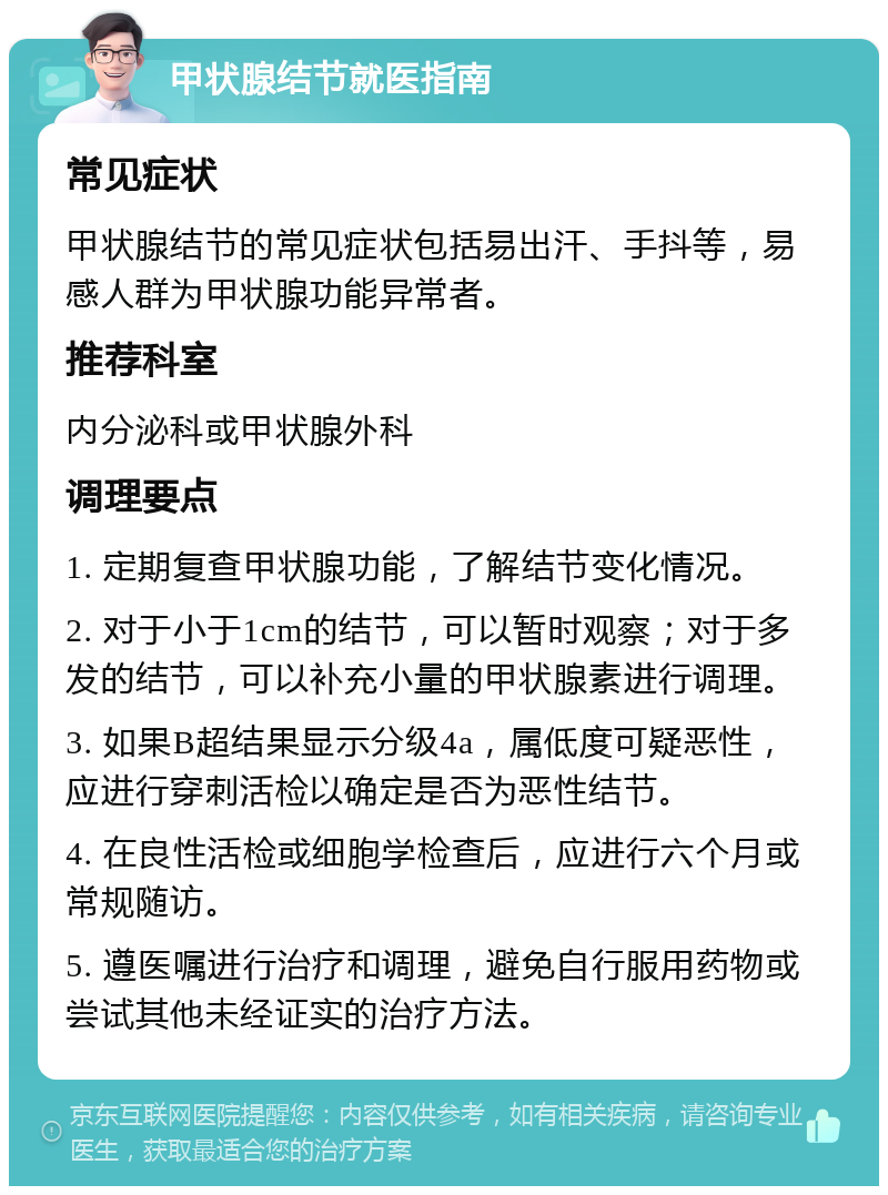 甲状腺结节就医指南 常见症状 甲状腺结节的常见症状包括易出汗、手抖等，易感人群为甲状腺功能异常者。 推荐科室 内分泌科或甲状腺外科 调理要点 1. 定期复查甲状腺功能，了解结节变化情况。 2. 对于小于1cm的结节，可以暂时观察；对于多发的结节，可以补充小量的甲状腺素进行调理。 3. 如果B超结果显示分级4a，属低度可疑恶性，应进行穿刺活检以确定是否为恶性结节。 4. 在良性活检或细胞学检查后，应进行六个月或常规随访。 5. 遵医嘱进行治疗和调理，避免自行服用药物或尝试其他未经证实的治疗方法。