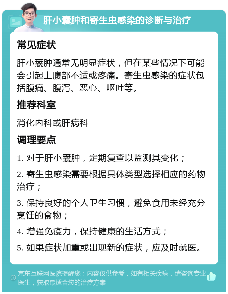 肝小囊肿和寄生虫感染的诊断与治疗 常见症状 肝小囊肿通常无明显症状，但在某些情况下可能会引起上腹部不适或疼痛。寄生虫感染的症状包括腹痛、腹泻、恶心、呕吐等。 推荐科室 消化内科或肝病科 调理要点 1. 对于肝小囊肿，定期复查以监测其变化； 2. 寄生虫感染需要根据具体类型选择相应的药物治疗； 3. 保持良好的个人卫生习惯，避免食用未经充分烹饪的食物； 4. 增强免疫力，保持健康的生活方式； 5. 如果症状加重或出现新的症状，应及时就医。