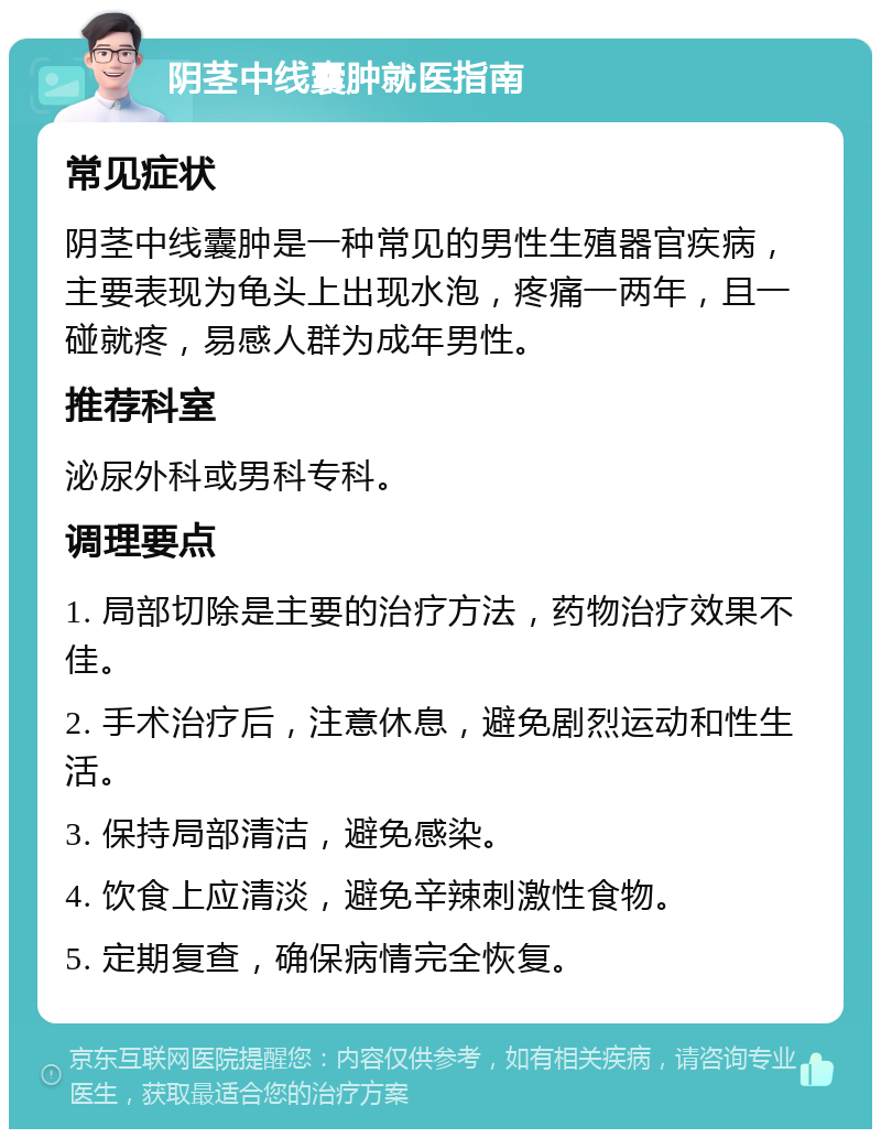 阴茎中线囊肿就医指南 常见症状 阴茎中线囊肿是一种常见的男性生殖器官疾病，主要表现为龟头上出现水泡，疼痛一两年，且一碰就疼，易感人群为成年男性。 推荐科室 泌尿外科或男科专科。 调理要点 1. 局部切除是主要的治疗方法，药物治疗效果不佳。 2. 手术治疗后，注意休息，避免剧烈运动和性生活。 3. 保持局部清洁，避免感染。 4. 饮食上应清淡，避免辛辣刺激性食物。 5. 定期复查，确保病情完全恢复。