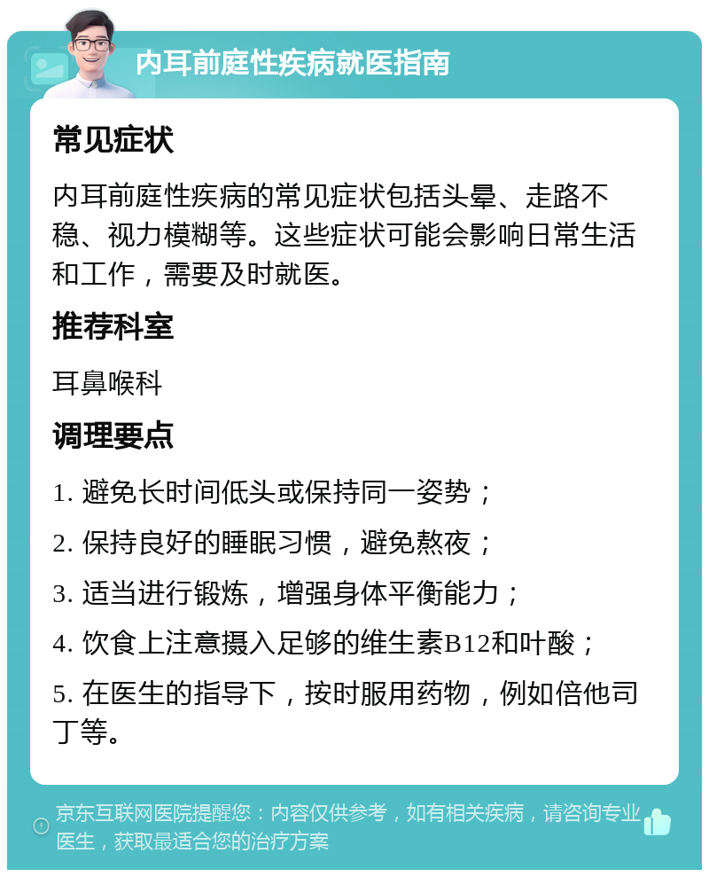 内耳前庭性疾病就医指南 常见症状 内耳前庭性疾病的常见症状包括头晕、走路不稳、视力模糊等。这些症状可能会影响日常生活和工作，需要及时就医。 推荐科室 耳鼻喉科 调理要点 1. 避免长时间低头或保持同一姿势； 2. 保持良好的睡眠习惯，避免熬夜； 3. 适当进行锻炼，增强身体平衡能力； 4. 饮食上注意摄入足够的维生素B12和叶酸； 5. 在医生的指导下，按时服用药物，例如倍他司丁等。