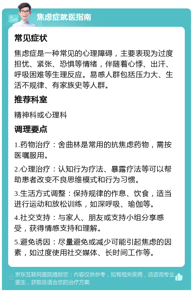 焦虑症就医指南 常见症状 焦虑症是一种常见的心理障碍，主要表现为过度担忧、紧张、恐惧等情绪，伴随着心悸、出汗、呼吸困难等生理反应。易感人群包括压力大、生活不规律、有家族史等人群。 推荐科室 精神科或心理科 调理要点 1.药物治疗：舍曲林是常用的抗焦虑药物，需按医嘱服用。 2.心理治疗：认知行为疗法、暴露疗法等可以帮助患者改变不良思维模式和行为习惯。 3.生活方式调整：保持规律的作息、饮食，适当进行运动和放松训练，如深呼吸、瑜伽等。 4.社交支持：与家人、朋友或支持小组分享感受，获得情感支持和理解。 5.避免诱因：尽量避免或减少可能引起焦虑的因素，如过度使用社交媒体、长时间工作等。