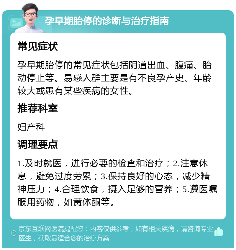 孕早期胎停的诊断与治疗指南 常见症状 孕早期胎停的常见症状包括阴道出血、腹痛、胎动停止等。易感人群主要是有不良孕产史、年龄较大或患有某些疾病的女性。 推荐科室 妇产科 调理要点 1.及时就医，进行必要的检查和治疗；2.注意休息，避免过度劳累；3.保持良好的心态，减少精神压力；4.合理饮食，摄入足够的营养；5.遵医嘱服用药物，如黄体酮等。