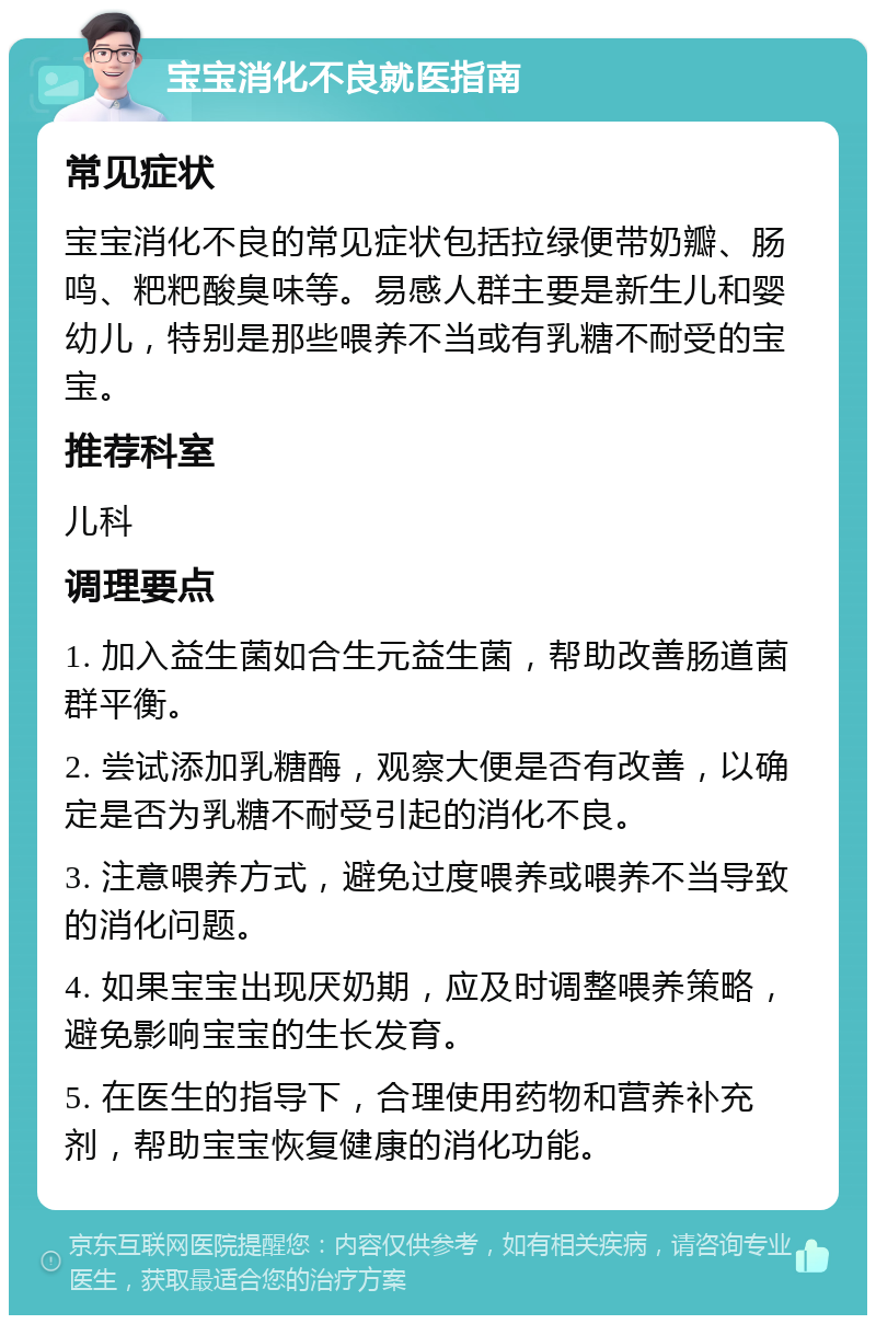 宝宝消化不良就医指南 常见症状 宝宝消化不良的常见症状包括拉绿便带奶瓣、肠鸣、粑粑酸臭味等。易感人群主要是新生儿和婴幼儿，特别是那些喂养不当或有乳糖不耐受的宝宝。 推荐科室 儿科 调理要点 1. 加入益生菌如合生元益生菌，帮助改善肠道菌群平衡。 2. 尝试添加乳糖酶，观察大便是否有改善，以确定是否为乳糖不耐受引起的消化不良。 3. 注意喂养方式，避免过度喂养或喂养不当导致的消化问题。 4. 如果宝宝出现厌奶期，应及时调整喂养策略，避免影响宝宝的生长发育。 5. 在医生的指导下，合理使用药物和营养补充剂，帮助宝宝恢复健康的消化功能。