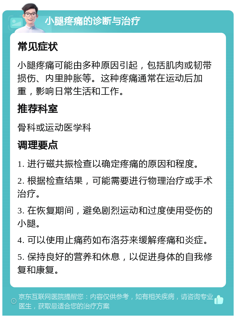 小腿疼痛的诊断与治疗 常见症状 小腿疼痛可能由多种原因引起，包括肌肉或韧带损伤、内里肿胀等。这种疼痛通常在运动后加重，影响日常生活和工作。 推荐科室 骨科或运动医学科 调理要点 1. 进行磁共振检查以确定疼痛的原因和程度。 2. 根据检查结果，可能需要进行物理治疗或手术治疗。 3. 在恢复期间，避免剧烈运动和过度使用受伤的小腿。 4. 可以使用止痛药如布洛芬来缓解疼痛和炎症。 5. 保持良好的营养和休息，以促进身体的自我修复和康复。