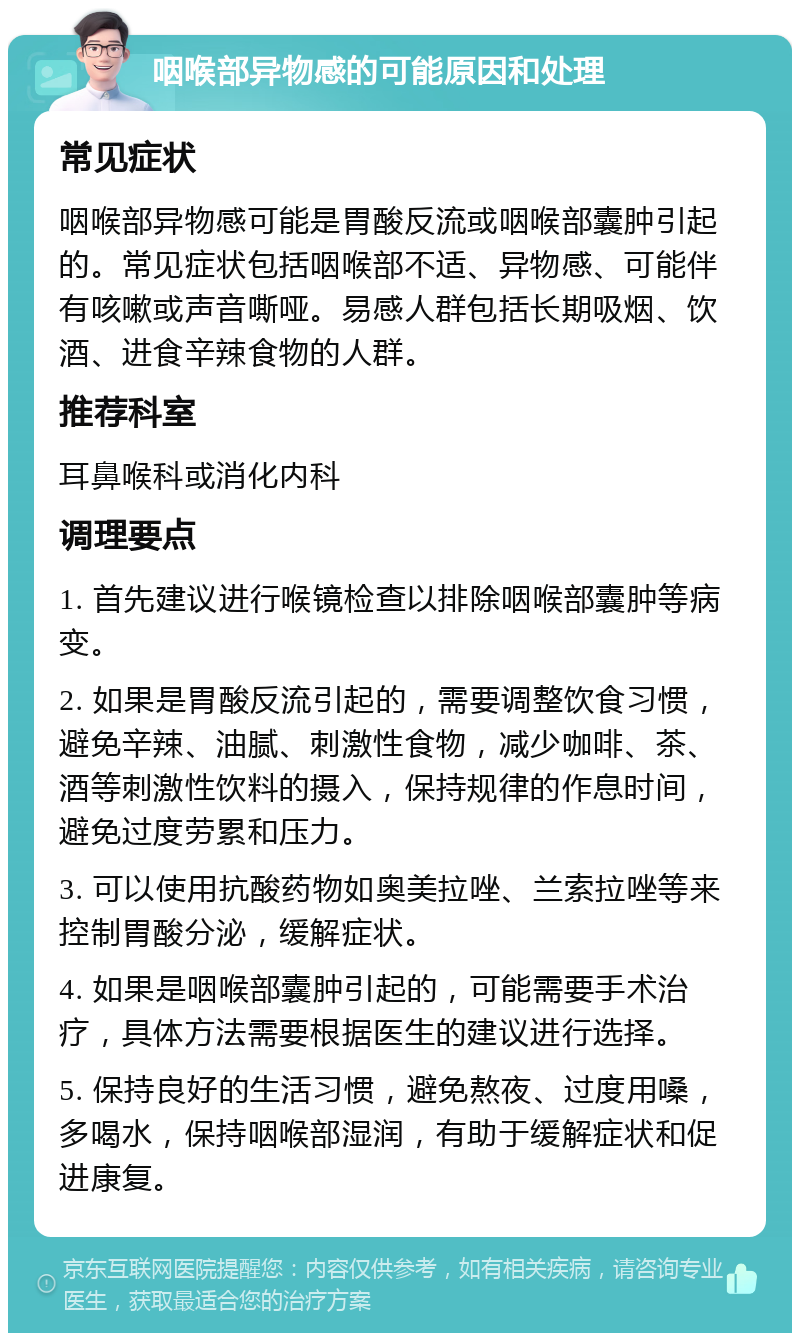 咽喉部异物感的可能原因和处理 常见症状 咽喉部异物感可能是胃酸反流或咽喉部囊肿引起的。常见症状包括咽喉部不适、异物感、可能伴有咳嗽或声音嘶哑。易感人群包括长期吸烟、饮酒、进食辛辣食物的人群。 推荐科室 耳鼻喉科或消化内科 调理要点 1. 首先建议进行喉镜检查以排除咽喉部囊肿等病变。 2. 如果是胃酸反流引起的，需要调整饮食习惯，避免辛辣、油腻、刺激性食物，减少咖啡、茶、酒等刺激性饮料的摄入，保持规律的作息时间，避免过度劳累和压力。 3. 可以使用抗酸药物如奥美拉唑、兰索拉唑等来控制胃酸分泌，缓解症状。 4. 如果是咽喉部囊肿引起的，可能需要手术治疗，具体方法需要根据医生的建议进行选择。 5. 保持良好的生活习惯，避免熬夜、过度用嗓，多喝水，保持咽喉部湿润，有助于缓解症状和促进康复。