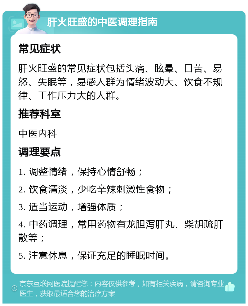 肝火旺盛的中医调理指南 常见症状 肝火旺盛的常见症状包括头痛、眩晕、口苦、易怒、失眠等，易感人群为情绪波动大、饮食不规律、工作压力大的人群。 推荐科室 中医内科 调理要点 1. 调整情绪，保持心情舒畅； 2. 饮食清淡，少吃辛辣刺激性食物； 3. 适当运动，增强体质； 4. 中药调理，常用药物有龙胆泻肝丸、柴胡疏肝散等； 5. 注意休息，保证充足的睡眠时间。