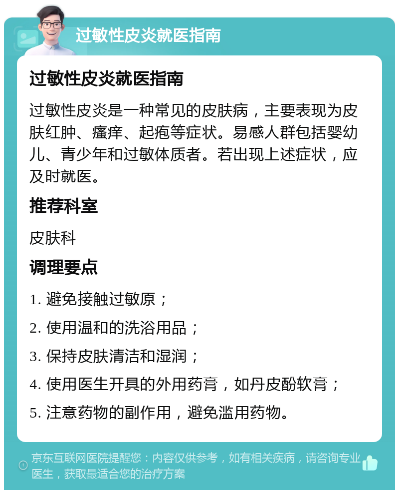 过敏性皮炎就医指南 过敏性皮炎就医指南 过敏性皮炎是一种常见的皮肤病，主要表现为皮肤红肿、瘙痒、起疱等症状。易感人群包括婴幼儿、青少年和过敏体质者。若出现上述症状，应及时就医。 推荐科室 皮肤科 调理要点 1. 避免接触过敏原； 2. 使用温和的洗浴用品； 3. 保持皮肤清洁和湿润； 4. 使用医生开具的外用药膏，如丹皮酚软膏； 5. 注意药物的副作用，避免滥用药物。