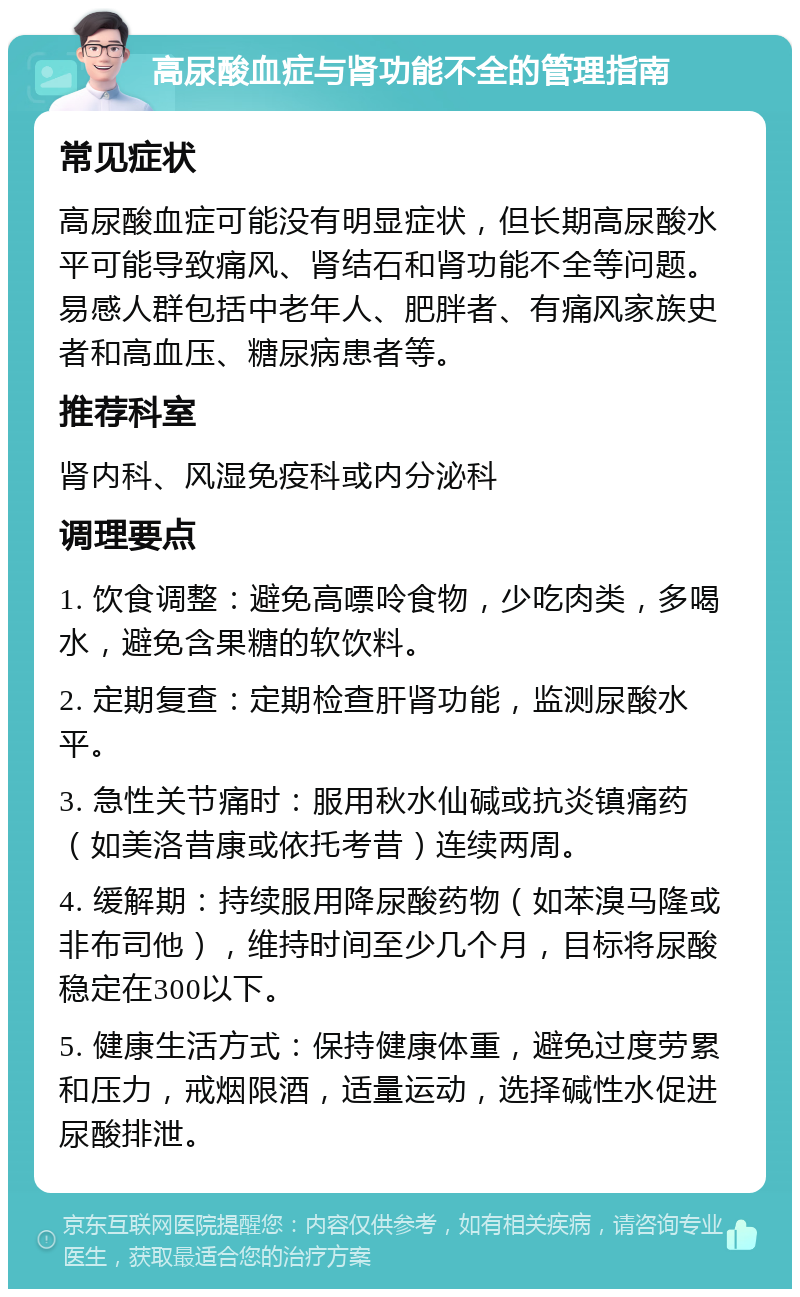 高尿酸血症与肾功能不全的管理指南 常见症状 高尿酸血症可能没有明显症状，但长期高尿酸水平可能导致痛风、肾结石和肾功能不全等问题。易感人群包括中老年人、肥胖者、有痛风家族史者和高血压、糖尿病患者等。 推荐科室 肾内科、风湿免疫科或内分泌科 调理要点 1. 饮食调整：避免高嘌呤食物，少吃肉类，多喝水，避免含果糖的软饮料。 2. 定期复查：定期检查肝肾功能，监测尿酸水平。 3. 急性关节痛时：服用秋水仙碱或抗炎镇痛药（如美洛昔康或依托考昔）连续两周。 4. 缓解期：持续服用降尿酸药物（如苯溴马隆或非布司他），维持时间至少几个月，目标将尿酸稳定在300以下。 5. 健康生活方式：保持健康体重，避免过度劳累和压力，戒烟限酒，适量运动，选择碱性水促进尿酸排泄。