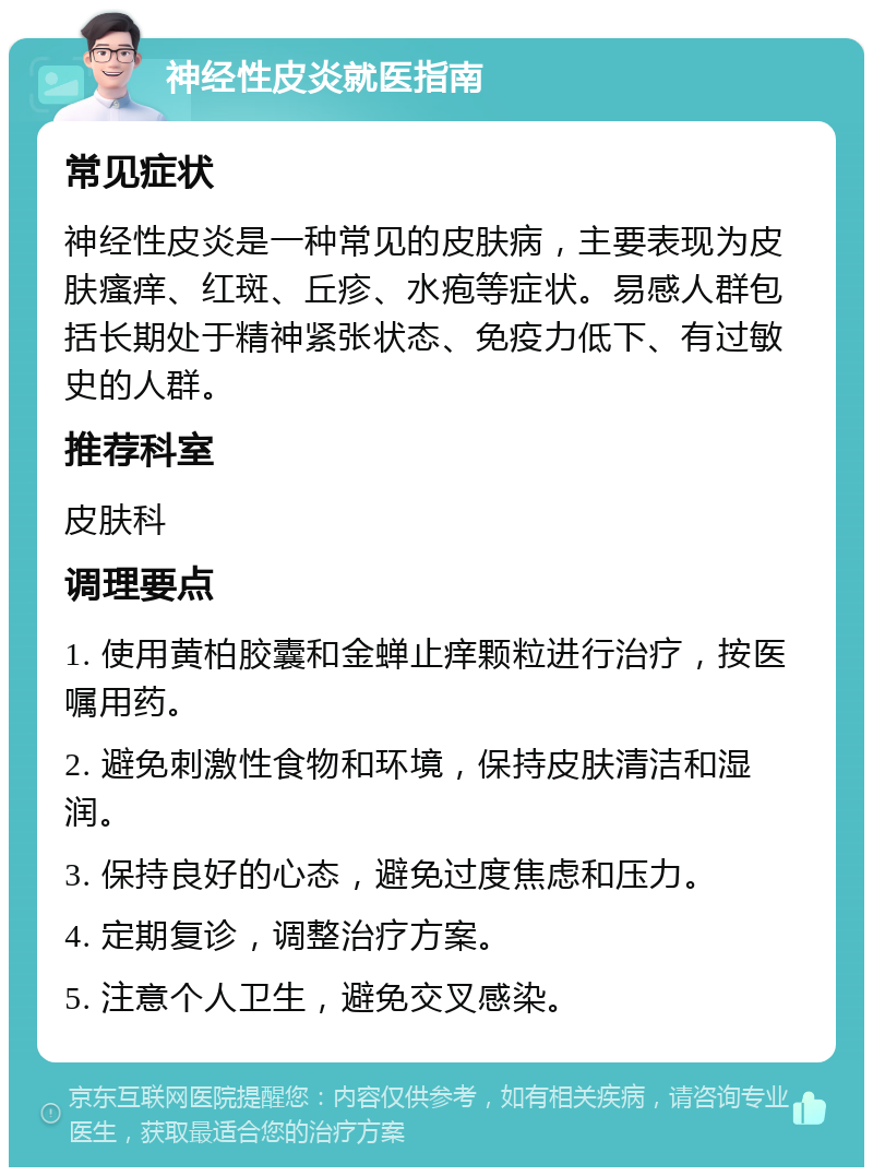 神经性皮炎就医指南 常见症状 神经性皮炎是一种常见的皮肤病，主要表现为皮肤瘙痒、红斑、丘疹、水疱等症状。易感人群包括长期处于精神紧张状态、免疫力低下、有过敏史的人群。 推荐科室 皮肤科 调理要点 1. 使用黄柏胶囊和金蝉止痒颗粒进行治疗，按医嘱用药。 2. 避免刺激性食物和环境，保持皮肤清洁和湿润。 3. 保持良好的心态，避免过度焦虑和压力。 4. 定期复诊，调整治疗方案。 5. 注意个人卫生，避免交叉感染。