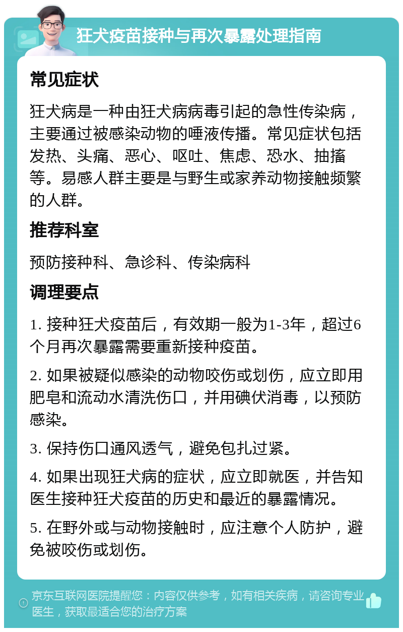 狂犬疫苗接种与再次暴露处理指南 常见症状 狂犬病是一种由狂犬病病毒引起的急性传染病，主要通过被感染动物的唾液传播。常见症状包括发热、头痛、恶心、呕吐、焦虑、恐水、抽搐等。易感人群主要是与野生或家养动物接触频繁的人群。 推荐科室 预防接种科、急诊科、传染病科 调理要点 1. 接种狂犬疫苗后，有效期一般为1-3年，超过6个月再次暴露需要重新接种疫苗。 2. 如果被疑似感染的动物咬伤或划伤，应立即用肥皂和流动水清洗伤口，并用碘伏消毒，以预防感染。 3. 保持伤口通风透气，避免包扎过紧。 4. 如果出现狂犬病的症状，应立即就医，并告知医生接种狂犬疫苗的历史和最近的暴露情况。 5. 在野外或与动物接触时，应注意个人防护，避免被咬伤或划伤。