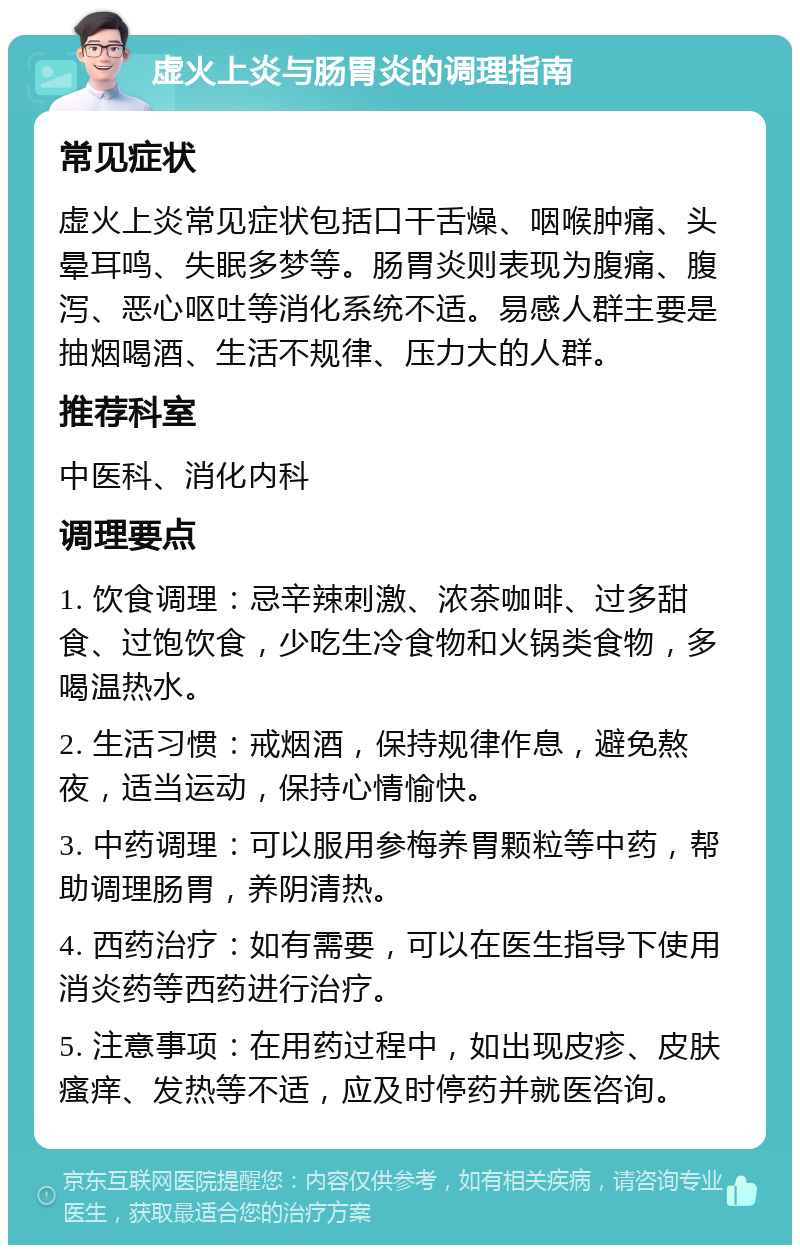 虚火上炎与肠胃炎的调理指南 常见症状 虚火上炎常见症状包括口干舌燥、咽喉肿痛、头晕耳鸣、失眠多梦等。肠胃炎则表现为腹痛、腹泻、恶心呕吐等消化系统不适。易感人群主要是抽烟喝酒、生活不规律、压力大的人群。 推荐科室 中医科、消化内科 调理要点 1. 饮食调理：忌辛辣刺激、浓茶咖啡、过多甜食、过饱饮食，少吃生冷食物和火锅类食物，多喝温热水。 2. 生活习惯：戒烟酒，保持规律作息，避免熬夜，适当运动，保持心情愉快。 3. 中药调理：可以服用参梅养胃颗粒等中药，帮助调理肠胃，养阴清热。 4. 西药治疗：如有需要，可以在医生指导下使用消炎药等西药进行治疗。 5. 注意事项：在用药过程中，如出现皮疹、皮肤瘙痒、发热等不适，应及时停药并就医咨询。