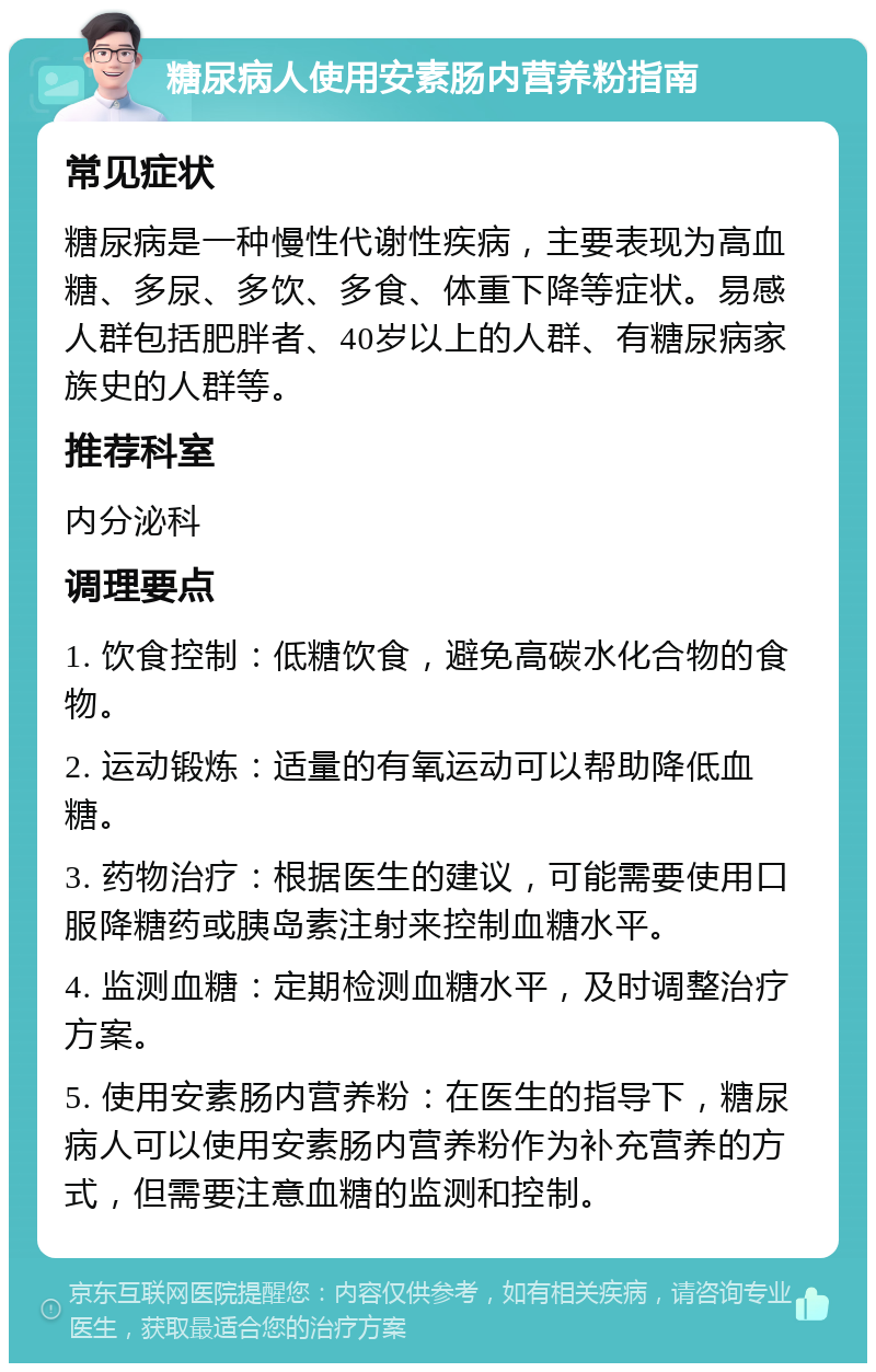 糖尿病人使用安素肠内营养粉指南 常见症状 糖尿病是一种慢性代谢性疾病，主要表现为高血糖、多尿、多饮、多食、体重下降等症状。易感人群包括肥胖者、40岁以上的人群、有糖尿病家族史的人群等。 推荐科室 内分泌科 调理要点 1. 饮食控制：低糖饮食，避免高碳水化合物的食物。 2. 运动锻炼：适量的有氧运动可以帮助降低血糖。 3. 药物治疗：根据医生的建议，可能需要使用口服降糖药或胰岛素注射来控制血糖水平。 4. 监测血糖：定期检测血糖水平，及时调整治疗方案。 5. 使用安素肠内营养粉：在医生的指导下，糖尿病人可以使用安素肠内营养粉作为补充营养的方式，但需要注意血糖的监测和控制。