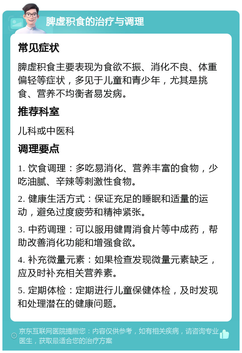 脾虚积食的治疗与调理 常见症状 脾虚积食主要表现为食欲不振、消化不良、体重偏轻等症状，多见于儿童和青少年，尤其是挑食、营养不均衡者易发病。 推荐科室 儿科或中医科 调理要点 1. 饮食调理：多吃易消化、营养丰富的食物，少吃油腻、辛辣等刺激性食物。 2. 健康生活方式：保证充足的睡眠和适量的运动，避免过度疲劳和精神紧张。 3. 中药调理：可以服用健胃消食片等中成药，帮助改善消化功能和增强食欲。 4. 补充微量元素：如果检查发现微量元素缺乏，应及时补充相关营养素。 5. 定期体检：定期进行儿童保健体检，及时发现和处理潜在的健康问题。